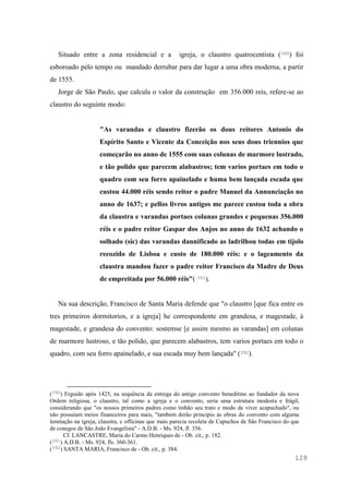 128
Situado entre a zona residencial e a igreja, o claustro quatrocentista (390) foi
esboroado pelo tempo ou mandado derrubar para dar lugar a uma obra moderna, a partir
de 1555.
Jorge de São Paulo, que calcula o valor da construção em 356.000 reis, refere-se ao
claustro do seguinte modo:
"As varandas e claustro fizerão os dous reitores Antonio do
Espírito Santo e Vicente da Conceição nos seus dous triennios que
começarão no anno de 1555 com suas colunas de marmore lustrado,
e tão polido que parecem alabastros; tem varios portaes em todo o
quadro com seu forro apainelado e huma bem lançada escada que
custou 44.000 réis sendo reitor o padre Manuel da Annunciação no
anno de 1637; e pellos livros antigos me parece custou toda a obra
da claustra e varandas portaes colunas grandes e pequenas 356.000
réis e o padre reitor Gaspar dos Anjos no anno de 1632 achando o
solhado (sic) das varandas dannificado as ladrilhou todas em tijolo
recozido de Lisboa e custo de 180.000 réis: e o lageamento da
claustra mandou fazer o padre reitor Francisco da Madre de Deus
de empreitada por 56.000 réis"( 391).
Na sua descrição, Francisco de Santa Maria defende que "o claustro [que fica entre os
tres primeiros dormitorios, e a igreja] he correspondente em grandesa, e magestade, à
magestade, e grandesa do convento: sostemse [e assim mesmo as varandas] em colunas
de marmore lustroso, e tão polido, que parecem alabastros, tem varios portaes em todo o
quadro, com seu forro apainelado, e sua escada muy bem lançada" (392).
(390) Erguido após 1425, na sequência da entrega do antigo convento beneditino ao fundador da nova
Ordem religiosa, o claustro, tal como a igreja e o convento, seria uma estrutura modesta e frágil,
considerando que "os nossos primeiros padres como tinhão seu trato e modo de viver acapuchado", ou
não possuíam meios financeiros para mais, "tambem derão principio às obras do convento com alguma
lemitação na igreja, claustra, e officinas que mais parecia recoleta de Capuchos de São Francisco do que
de conegos de São João Evangelista" - A.D.B. - Ms. 924, fl. 356.
Cf. LANCASTRE, Maria do Carmo Henriques de - Ob. cit., p. 182.
(391) A.D.B. - Ms. 924, fls. 360-361.
(392) SANTA MARIA, Francisco de - Ob. cit., p. 384.
 
