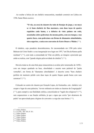 129
Ao exaltar a beleza de um chafariz renascentista, mandado construir em Lisboa em
1596, Santa Maria escreve:
"O vão, ou area do claustro he todo de lisonjas de jaspe, e no meyo
se vè hum chafariz de fino marmore, com duas taças de quatro
esguichos cada huma, e a debaixo de vinte palmos em roda,
assentadas sobre pedrestaes da mesma pedra, com seu tanque, e nas
quatro faces, com pedrestaes em fórma de diamantes almofadados,
obra superior, e unica nos conventos de Entre Douro e Minho (393).
O chafariz, cujo paradeiro desconhecemos, foi encomendado em 1596 pelo reitor
Baltazar de Cristo Sodré e a sua inauguração teve lugar em 1597, "em Dia de Ramos pella
menham" (394), com toda a comunidade de Vilar em júbilo, ao integrar a procissão que
então se realiza, com "grande alegria pela novidade do chafariz" (395).
Deveria tratar-se de uma bela peça renascentista (a avaliar pelo testemunho de 1658) -
com um tanque quadrado na base, almofadado e assente num pedestal de "pedra
vermelha", em forma de "diamantes almofadados", é descrito como "hum chafariz
perfeito de marmore polido com duas taças de quatro biquas quada huma com suas
carrancas" (396).
Colocado no centro do claustro por Gonçalo Lopes, de Guimarães, este chafariz veio
ocupar o lugar de uma palmeira, "arvore ordinaria em todas as claustras da Congregação"
(397), para cumprir a sua finalidade estética, concretizada no "regalo dos religiosos" (398),
sem esquecermos a sua função utilitária, já que a água que corria "por alcatruzes de
pedra" era aproveitada para a higiene do convento e a rega das suas hortas (399).
(393) Idem, Ibidem.
(394) A.D.B. - Ms. 924, fl. 361.
(395) Idem, Ibidem.
(396) Idem, Ibidem.
(397) Idem, Ibidem.
(398) Idem, Ibidem.
(399) Idem, Ibidem.
 