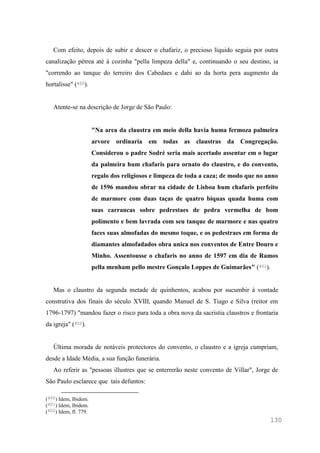 130
Com efeito, depois de subir e descer o chafariz, o precioso líquido seguia por outra
canalização pétrea até à cozinha "pella limpeza della" e, continuando o seu destino, ia
"correndo ao tanque do terreiro dos Cabedaes e dahi ao da horta pera augmento da
hortalisse" (400).
Atente-se na descrição de Jorge de São Paulo:
"Na area da claustra em meio della havia huma fermoza palmeira
arvore ordinaria em todas as claustras da Congregação.
Considerou o padre Sodré seria mais acertado assentar em o lugar
da palmeira hum chafaris para ornato do claustro, e do convento,
regalo dos religiosos e limpeza de toda a caza; de modo que no anno
de 1596 mandou obrar na cidade de Lisboa hum chafaris perfeito
de marmore com duas taças de quatro biquas quada huma com
suas carrancas sobre pedrestaes de pedra vermelha de bom
polimento e bem lavrada com seu tanque de marmore e nas quatro
faces suas almofadas do mesmo toque, e os pedestraes em forma de
diamantes almofadados obra unica nos conventos de Entre Douro e
Minho. Assentousse o chafaris no anno de 1597 em dia de Ramos
pella menham pello mestre Gonçalo Loppes de Guimarães" (401).
Mas o claustro da segunda metade de quinhentos, acabou por sucumbir à vontade
construtiva dos finais do século XVIII, quando Manuel de S. Tiago e Silva (reitor em
1796-1797) "mandou fazer o risco para toda a obra nova da sacristia claustros e frontaria
da igreja" (402).
Última morada de notáveis protectores do convento, o claustro e a igreja cumpriam,
desde a Idade Média, a sua função funerária.
Ao referir as "pessoas illustres que se enterrerão neste convento de Villar", Jorge de
São Paulo esclarece que tais defuntos:
(400) Idem, Ibidem.
(401) Idem, Ibidem.
(402) Idem, fl. 779.
 