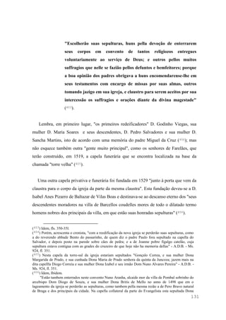 131
"Escolherão suas sepulturas, huns pella devoção de enterrarem
seus corpos em convento de tantos religiozos entregues
voluntariamente ao serviço de Deus; e outros pellos muitos
suffragios que nelle se fazião pellos defuntos e bemfeitores; porque
a boa opinião dos padres obrigava a huns encomendarense-lhe em
seus testamentos com encargo de missas por suas almas, outros
tomando jazigo em sua igreja, e claustro para serem aceitos por sua
intercessão os suffragios e orações diante da divina magestade"
(403).
Lembra, em primeiro lugar, "os primeiros redeificadores" D. Godinho Viegas, sua
mulher D. Maria Soares e seus descendentes, D. Pedro Salvadores e sua mulher D.
Sancha Martins, isto de acordo com uma memória do padre Miguel da Cruz (404); mas
não esquece também outra "gente muito principal", como os senhores de Farelães, que
terão construído, em 1519, a capela funerária que se encontra localizada na base da
chamada "torre velha" (405).
Uma outra capela privativa e funerária foi fundada em 1529 "junto à porta que vem da
claustra para o corpo da igreja da parte da mesma claustra". Esta fundação deveu-se a D.
Isabel Anes Pizarro de Baltazar de Vilas Boas e destinava-se ao descanso eterno dos "seus
descendentes moradores na villa de Barcellos coudelles mores de todo o dilatado termo
homens nobres dos principais da villa, em que estão suas honradas sepulturas" (406).
(403) Idem, fls. 350-35l.
(404) Porém, acrescenta o cronista, "com a reedificação da nova igreja se perderão suas sepulturas, como
a do reverendo abbade Bento do passarinho, de quem diz o padre Paulo fora sepultado na capella do
Salvador, e depois posto na parede sobre cães de pedra; e a de Joanne pobre figalgo catelão, cuja
sepultura estava contigua com as grades do cruzeiro de que hoje não ha memoria dellas" - A.D.B. - Ms.
924, fl. 351.
(405) Nesta capela da torre-sul da igreja estariam sepultados "Gonçalo Correa, e sua mulher Dona
Margarida de Prado, e sua cunhada Dona Maria de Prado senhora da quinta da Juncoza; jazem mais na
dita capellla Diogo Correia e sua mulher Dona Izabel e seu irmão Dom Nuno Alvares Pereira" - A.D.B. -
Ms. 924, fl. 351.
(406) Idem, Ibidem.
"Estão tambem enterrados neste convento Nuno Aranha, alcaide mor da villa de Pombal sobrinho do
arcebispo Dom Diogo de Souza, e sua mulher Dona Britis de Mello no anno de 1498 que em o
lageamento da igreja se perderão as sepulturas, como tambem pella mesma rezão a de Pero Bravo natural
de Braga e dos principais da cidade. Na capella collateral da parte do Evangelista esta sepultada Dona
 
