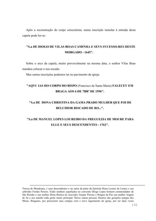 132
Após a reconstrução do corpo seiscentista, numa inscrição tumular à entrada desta
capela pode ler-se:
"S.a DE DIOGO DE VILAS BOAS CAMINHA E SEVS SVCESSO-RES DESTE
MORGADO - 1645".
Sobre o arco da capela, muito provavelmente na mesma data, o senhor Vilas Boas
mandou colocar o seu escudo.
Mas outras inscrições podemos ler no pavimento da igreja:
"AQVI IAS HO CORPO DO BISPO (Francisco de Santa Maria) FALECEV EM
BRAGA AOS 6 DE 7BRº DE 1596".
"S.a DE DONA CHRISTINA DA GAMA PRADO MULHER QUE FOI DE
BELCHIOR RISCADO DE RO...".
"S.a DE MANUEL LOPES LOUREIRO DA FREGUEZIA DE MOURE PARA
ELLE E SEUS DESCENDENTES - 1762".
Tereza de Mendonça, e seus descendentes e na outra da parte da Epistola Dona Leonor de Lemos e seu
sobrinho Fernão Pereira. Estão tambem sepultados no convento Diogo Lopes homem commendador de
São Romão e sua mulher Dona Branca de Azevedo; Gaspar Pereira e Bragua da Paz sua mulher Angela
de Sa e seu marido toda gente muito principal. Deixo outras pessoas illustres das gerações antigas dos
Maias, Braguaes, por perecerem suas campas com o novo lageamento da igreja, por ser duas vezes
 