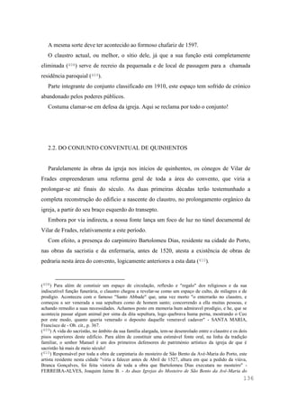 136
A mesma sorte deve ter acontecido ao formoso chafariz de 1597.
O claustro actual, ou melhor, o sítio dele, já que a sua função está completamente
eliminada (408) serve de recreio da pequenada e de local de passagem para a chamada
residência paroquial (409).
Parte integrante do conjunto classificado em 1910, este espaço tem sofrido de crónico
abandonado pelos poderes públicos.
Costuma clamar-se em defesa da igreja. Aqui se reclama por todo o conjunto!
2.2. DO CONJUNTO CONVENTUAL DE QUINHENTOS
Paralelamente às obras da igreja nos inícios de quinhentos, os cónegos de Vilar de
Frades empreenderam uma reforma geral de toda a área do convento, que viria a
prolongar-se até finais do século. As duas primeiras décadas terão testemunhado a
completa reconstrução do edifício a nascente do claustro, no prolongamento orgânico da
igreja, a partir do seu braço esquerdo do transepto.
Embora por via indirecta, a nossa fonte lança um foco de luz no túnel documental de
Vilar de Frades, relativamente a este período.
Com efeito, a presença do carpinteiro Bartolomeu Dias, residente na cidade do Porto,
nas obras da sacristia e da enfermaria, antes de 1520, atesta a existência de obras de
pedraria nesta área do convento, logicamente anteriores a esta data (410).
(408) Para além de constiuir um espaço de circulação, reflexão e "regalo" dos religiosos e da sua
indiscutível função funerária, o claustro chegou a revelar-se como um espaço de culto, de milagres e de
prodígio. Aconteceu com o famoso "Santo Abbade" que, uma vez morto "o enterrarão no claustro, e
começou a ser venerada a sua sepultura como de homem santo; concorrendo a ella muitas pessoas, e
achando remedio a suas necessidades. Achamos posto em memoria hum admiravel prodígio, e he, que se
acontecia passar algum animal por sima da dita sepultura, logo quebrava huma perna, mostrando o Ceo
por este modo, quanto queria venerado o deposito daquelle veneravel cadaver" - SANTA MARIA,
Francisco de - Ob. cit., p. 367.
(409) A vida do sacristão, no âmbito da sua família alargada, tem-se desenrolado entre o claustro e os dois
pisos superiores deste edifício. Para além de constituir uma estimável fonte oral, na linha da tradição
familiar, o senhor Manuel é um dos primeiros defensores do património artístico da igreja de que é
sacristão há mais de meio século!
(410) Responsável por toda a obra de carpintaria do mosteiro de São Bento da Avé-Maria do Porto, este
artista residente nesta cidade "viria a falecer antes de Abril de 1527, altura em que a pedido da viúva,
Branca Gonçalves, foi feita vistoria de toda a obra que Bartolomeu Dias executara no mosteiro" -
FERREIRA-ALVES, Joaquim Jaime B. - As duas Igrejas do Mosteiro de São Bento da Avé-Maria do
 