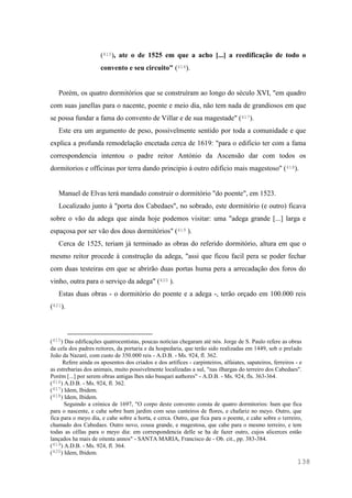 138
(415), ate o de 1525 em que a acho [...] a reedificação de todo o
convento e seu circuito" (416).
Porém, os quatro dormitórios que se construíram ao longo do século XVI, "em quadro
com suas janellas para o nacente, poente e meio dia, não tem nada de grandiosos em que
se possa fundar a fama do convento de Villar e de sua magestade" (417).
Este era um argumento de peso, possivelmente sentido por toda a comunidade e que
explica a profunda remodelação encetada cerca de 1619: "para o edificio ter com a fama
correspondencia intentou o padre reitor António da Ascensão dar com todos os
dormitorios e officinas por terra dando principio á outro edificio mais magestoso" (418).
Manuel de Elvas terá mandado construir o dormitório "do poente", em 1523.
Localizado junto à "porta dos Cabedaes", no sobrado, este dormitório (e outro) ficava
sobre o vão da adega que ainda hoje podemos visitar: uma "adega grande [...] larga e
espaçosa por ser vão dos dous dormitórios" (419 ).
Cerca de 1525, teriam já terminado as obras do referido dormitório, altura em que o
mesmo reitor procede à construção da adega, "assi que ficou facil pera se poder fechar
com duas testeiras em que se abrirão duas portas huma pera a arrecadação dos foros do
vinho, outra para o serviço da adega" (420 ).
Estas duas obras - o dormitório do poente e a adega -, terão orçado em 100.000 reis
(421).
(415) Das edificações quatrocentistas, poucas notícias chegaram até nós. Jorge de S. Paulo refere as obras
da cela dos padres reitores, da portaria e da hospedaria, que terão sido realizadas em 1449, sob o prelado
João da Nazaré, com custo de 350.000 reis - A.D.B. - Ms. 924, fl. 362.
Refere ainda os aposentos dos criados e dos artífices - carpinteiros, alfaiates, sapateiros, ferreiros - e
as estrebarias dos animais, muito possivelmente localizadas a sul, "nas ilhargas do terreiro dos Cabedaes".
Porém [...] por serem obras antigas lhes não busquei authores" - A.D.B. - Ms. 924, fls. 363-364.
(416) A.D.B. - Ms. 924, fl. 362.
(417) Idem, Ibidem.
(418) Idem, Ibidem.
Seguindo a crónica de 1697, "O corpo deste convento consta de quatro dormitorios: hum que fica
para o nascente, e cahe sobre hum jardim com seus canteiros de flores, e chafariz no meyo. Outro, que
fica para o meyo dia, e cahe sobre a horta, e cerca. Outro, que fica para o poente, e cahe sobre o terreiro,
chamado dos Cabedaes. Outro novo, cousa grande, e magestosa, que cahe para o mesmo terreiro, e tem
todas as céllas para o meyo dia: em correspondencia delle se ha de fazer outro, cujos alicerces estão
lançados ha mais de oitenta annos" - SANTA MARIA, Francisco de - Ob. cit., pp. 383-384.
(419) A.D.B. - Ms. 924, fl. 364.
(420) Idem, Ibidem.
 