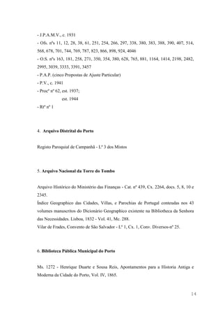 14
- J.P.A.M.V., c. 1931
- Ofs. nºs 11, 12, 28, 38, 61, 251, 254, 266, 297, 338, 380, 383, 388, 390, 407, 514,
568, 678, 701, 744, 769, 787, 823, 866, 898, 924, 4046
- O.S. nºs 163, 181, 258, 271, 350, 354, 380, 628, 765, 881, 1164, 1414, 2198, 2482,
2995, 3039, 3333, 3391, 3457
- P.A.P. (cinco Propostas de Ajuste Particular)
- P.V., c. 1941
- Procº nº 62, est. 1937;
est. 1944
- Rtº nº 1
4. Arquivo Distrital do Porto
Registo Paroquial de Campanhã - Lº 3 dos Mistos
5. Arquivo Nacional da Torre do Tombo
Arquivo Histórico do Ministério das Finanças - Cat. nº 439, Cx. 2264, docs. 5, 8, 10 e
2345.
Índice Geographico das Cidades, Villas, e Parochias de Portugal conteudas nos 43
volumes manuscritos do Dicionário Geographico existente na Bibliotheca da Senhora
das Necessidades. Lisboa, 1832 - Vol. 41, Mc. 288.
Vilar de Frades, Convento de São Salvador - Lº 1, Cx. 1, Conv. Diversos-nº 25.
6. Biblioteca Pública Municipal do Porto
Ms. 1272 - Henrique Duarte e Sousa Reis, Apontamentos para a Historia Antiga e
Moderna da Cidade do Porto, Vol. IV, 1865.
 