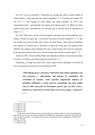 140
Em 1572, ter-se-á construído o "dormitorio da varanda que obrou o padre Gaspar de
Christo Baião [...] para apozento dos irmãos ordenados" (432). Esta obra terá custado 150
mil reis (433). Mas Gaspar de Cristo Baião terá ainda realizado, em 1574, uma
"maravilhosa obra", materializada "na compra da levada de agoa" e na fábrica de "duas
azenhas dentro dos encerramentos do convento que se numera entre as grandezas de
Villar" (434).
Em 1581-1583 seria a vez da "caza da limpeza", uma obra "que he das melhores, mais
limpas e lavadas de agoas que vi em muitos conventos de outros religiosos" (435) e que
terá corrido por conta do padre reitor Álvaro de Santa Maria, "obra quazi em quadrado
com paredes de cantaria por se aproveitar da agoa da levada para sua limpeza huma
chaminé mui espaçosa para respiração dos ares: consta de duas pias com des camarotes,
he lavada quazi todos os dias com a corrente da agoa das azenhas nos dias vagos" (436).
Ainda em 1583, Álvaro de Santa Maria terá mandado construir as casas da procuração,
do azeite e os celeiros, que terão orçado em 320 mil reis (437).
Finalmente, ao longo do século XVI, várias capelas foram edificadas no interior da
cerca conventual, de acordo com o testemunho de 1658:
"Pella ilharga para o meio dia se fabricarão sinco lindas capelinhas com
seus brutescos, e embrechados, mil lizonjas de conchinhas, mil
variedades de conchas, varios quartões empedrados milhares de
pedrinhas brilhantes, e outras notaveis curiosidades que mais pedião
vista de olhos que pena de descripsões; parece que em tudo a arte e
natureza se esmerarão no ornato desta cerca fresca, alegre, e aprazivel"
(438).
(432) Idem, fl. 362.
(433) Idem, fl. 362.
(434) Idem, fl. 364.
(435) Idem, fl. 362.
(436) Idem, fl. 362.
"Como esta caza hera larga sem que as traves podessem sostentar seu pezo se foi corcovando para a
parte inferior de tal sorte que mandou o padre reitor Baltazar da Anunciação no anno de 1607 acudir lhe
com seis pilares de pedra e cal ficando livre de ruina. Em toda esta obra se despenderão 375.000 réis" -
Idem, fls. 362-363.
(437) Idem, fl. 364.
(438) Idem, fl. 305.
 