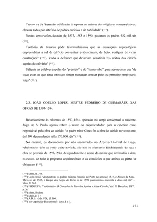 141
Tratam-se de "hermidas edificadas à espertar os animos dos religiosos contemplativos,
obradas todas por arteficio de padres curiosos e de habilidade" (439).
Nestas construções, datadas de 1537, 1583 e 1590, gastaram os padres 452 mil reis
(440).
Teotónio da Fonseca pôde testemunhar-nos que as escavações arqueológicas
empreendidas a sul do edifício conventual evidenciaram, de facto, vestígios de várias
construções" (441), vindo a defender que deveriam constituir "os restos das catorze
capelas do calvário" (442).
Salienta as célebres capelas do "presépio" e do "passarinho", para acrescentar que "de
todas estas as que ainda existiam foram mandadas arrasar pelo seu primeiro proprietário
leigo" (443).
2.3. JOÃO COELHO LOPES, MESTRE PEDREIRO DE GUIMARÃES, NAS
OBRAS DE 1593-1594.
Relativamente às reformas de 1593-1594, operadas no corpo conventual a nascente,
Jorge de S. Paulo apenas refere o nome do encomendador, para o celebrar como
responsável pela obra do cabido: "o padre reitor Cines fes a obra do cabido novo no anno
de 1594 despendendo nella 170.000 réis" (444).
No entanto, os documentos por nós encontrados no Arquivo Distrital de Braga,
relacionados com as obras deste período, dão-nos os elementos fundamentais de toda a
obra de pedraria de 1593-1594, designadamente o nome do mestre que arrematou a obra,
os custos de todo o programa arquitectónico e as condições a que ambas as partes se
obrigaram (445).
(439) Idem, fl. 365.
(440) Com efeito, "despenderão os padres reitores Antonio do Porto no anno de 1537, e Alvaro de Santa
Maria no de 1583, e Gaspar dos Anjos do Porto no de 1590 quatrocentos sincoenta e dous mil réis" -
Idem, fl. 365.
(441) FONSECA, Teotónio da - O Concelho de Barcelos Aquém e Além-Cávado, Vol. II, Barcelos, 1987,
p. 36.
(442) Idem, Ibidem.
(443) Idem, p. 37.
(444) A.D.B. - Ms. 924, fl. 360.
(445) Ver Apêndice Documental - docs. I e II.
 