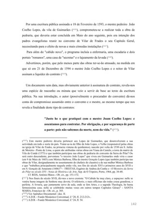 142
Por uma escritura pública assinada a 18 de Fevereiro de 1593, o mestre pedreiro João
Coelho Lopes, da vila de Guimarães (446), comprometeu-se a realizar toda a obra de
pedraria, que deveria estar concluída em Maio do ano seguinte, pois era intenção dos
padres evangelistas reunir no convento de Vilar de Frades o seu Capítulo Geral,
necessitando para o efeito de novas e mais cómodas instalações (447).
Para além do "cabido novo", o programa incluía a enfermaria, uma escadaria e dois
portais "romanos", uma casa de "secretas" e o lajeamento da levada (448).
Advertimos, porém, que pelo menos parte das obras ter-se-ão atrasado, na medida em
que só em 21 de Dezembro de 1594 o mestre João Coelho Lopes e o reitor de Vilar
assinam a liquidez do contrato (449).
Um documento sem data, mas obviamente anterior à assinatura do contrato, revela-nos
uma espécie de rascunho ou minuta que veio a servir de base ao texto da escritura
pública. Na sua introdução, o autor (possivelmente o procurador do convento) dá-nos
conta do compromisso assumido entre o convento e o mestre, ao mesmo tempo que nos
revela a finalidade deste tipo de contratos:
"Justo he o que pratiquei com o mestre Joam Coelho Lopes: e
assentamos para contratar. Por obrigação, e por segurança de parte
a parte: pois não sabemos da morte, nem da vida." (450).
(446) Este mestre pedreiro deveria pertencer aos Lopes de Guimarães, que desenvolveram a sua
actividade em todo o norte do país. Tratar-se-ia do filho de João Lopes, o Velho (responsável pelas obras
na igreja de Vilar de Frades, na primeira vintena de quinhentos), nascido por volta de 1530 em S. Julião
de Moreira - Ponte de Lima, a quem são atribuídas várias obras em Viana do Castelo, a torre da matriz de
Vila do Conde (1573) e que também participou nas obras de pedraria do convento da Serra do Pilar? Ou
será outro descendente, porventura "o terceiro João Lopes" que viveu em Guimarães onde viria a casar
(em 9 de Maio de 1603) com Mónica Barbosa, filha do mestre Gonçalo Lopes (que também participa nas
obras de Vilar, designadamente no assentamento do chafariz do claustro) e de sua mulher Mónica Barbosa
e que "trabalhou principalmente naquela então vila, nos fins do século XVI e primeiros anos do XVII e
em S. Gonçalo de Amarante (1606)"? - FREITAS, Eugênio de Andrea da Cunha e - O Mosteiro da Serra
do Pilar no século XVI - Notas de História e de Arte, Sep. de O Tripeiro, Porto, 1964, pp. 38-40.
Cf. REIS, António Matos - Ob. cit., pp. 151-172.
(447) Nos finais do século XVII, diz-nos o novo cronista: "O Cabido he muy claro, e espaçoso: nelle se
venéra huma imagem da Senhora muy devota. O refeitorio, e mais officinas são todas cousa grandiosa, e
perfeita. A livraria, que juntamente serve de aula, onde se lèm Artes, e a sagrada Theologia, he huma
fermosissima casa; nella se celebràrão muitas veses em outros tempos Capitulos Géraes" - SANTA
MARIA, Francisco de - Ob. cit., p. 385.
(448) Ver Apêndice Documental - doc. II.
(449) A.D.B. - Fundo Monástico Conventual, Lº 20, fl. 212-212v..
(450) A.D.B. - Fundo Monástico Conventual, Lº 24, fl. 54.
 