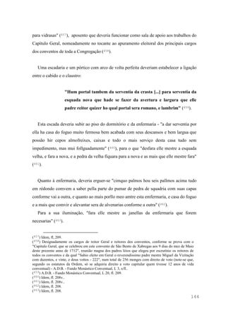 144
para vidrasas" (457), aposento que deveria funcionar como sala de apoio aos trabalhos do
Capítulo Geral, nomeadamente no tocante ao apuramento eleitoral dos principais cargos
dos conventos de toda a Congregação (458).
Uma escadaria e um pórtico com arco de volta perfeita deveriam estabelecer a ligação
entre o cabido e o claustro:
"Hum portal tambem da serventia da crasta [...] para serventia da
esquada nova que hade se fazer da avertura e largura que elle
padre reitor quizer ho qual portal sera romano, e lambrim" (459).
Esta escada deveria subir ao piso do dormitório e da enfermaria - "a dar serventia por
ella ha casa do foguo muito fermosa bem acabada com seus descansos e bem largua que
possão hir cepos almofreixes, caixas e todo o mais serviço desta casa tudo sem
impedimento, mas mui follguadamente" (460), para o que "desfara elle mestre a esquada
velha, e fara a nova, e a pedra da velha fiquara para a nova e as mais que elle mestre fara"
(461).
Quanto à enfermaria, deveria erguer-se "cimquo palmos hou seis pallmos acima tudo
em rédondo comvem a saber pella parte do pumar de pedra de squadria com suas capas
conforme vai a outra, e quanto ao mais porllo meo amtre esta emfermaria, e casa do foguo
e a mais que comvir e alevantar sera de alvenarias conforme a outra" (462).
Para a sua iluminação, "fara elle mestre as janellas da emfermaria que forem
necesarias" (463).
(457) Idem, fl, 209.
(458) Designadamente os cargos de reitor Geral e reitores dos conventos, conforme se prova com o
"Capitulo Geral, que se celebrou em este convento de São Bento de Xabregas aos 9 dias do mez de Maio
deste prezente anno de 1712", reunião magna dos padres lóios que elegeu por escrutínio os reitores de
todos os conventos e da qual "Sahio eleito em Geral o reverendissimo padre mestre Miguel da Vizitação
com duzentos, e vinte, e dous vottos - 222", num total de 256 monges com direito de voto (note-se que,
segundo os estatutos da Ordem, só se adquiria direito a voto capitular quem tivesse 12 anos de vida
conventual) - A.D.B. - Fundo Monástico Conventual, L 3, s/fl..
(459) A.D.B. - Fundo Monástico Conventual, L 20, fl. 209.
(460) Idem, fl. 208v..
(461) Idem, fl. 208v..
(462) Idem, fl. 208.
(463) Idem, fl. 208.
 
