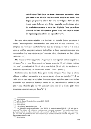 146
todo feito ate Maio deste que hora a hum anno que embora viraa
que seraa ho de noventa e quatro annos ho qual elle Juon Coelo
Lopes que presente estava disse que se obrigua a fazer no dito
tempo atras declarado sera feita e acabada no dito tempo atras
declarado (sic) para que se possa fazer Capitollo Geral que se hade
cellebrar no Maio de noventa e quatro annos todo limpo e tal que
ate fique aos padres e hos e hos aguasalhe" (468).
Para que não restassem dúvidas e os interesses do mosteiro fossem garantidos, o
mestre "não comprimdo e não fazemdo a obra como atras fica dito e declarado" (469)
obrigou a sua pessoa e os seus bens "moveis e de raiz avidos e por aver" (470) e, caso se
viesse a justificar algum procedimento judicial face a algum incumprimento, este teria
lugar em Barcelos, para o que o artista "renunciou juizes e justiças de seu foro e leis e
liberdades" (471).
Mas porque se tratava de garantir a "segurança de parte a parte", também os padres se
obrigaram "por si e pelo dito seu mosteiro" a pagar ao mestre 320 mil reis pelo custo da
obra, em 7 prestações (6 de 50 mil reis e uma final de 20 mil reis), de acordo com o
andamento dos trabalhos e as necessidades de João Coelho Lopes (472).
Conforme consta da minuta, desde que o mestre entregasse "tudo limpo e tal que
edifique os padres e os agasalhe: e no mesmo cabido celebre seu capitulo (473). E ele
padre reitor e mais padres se obrigão a lhe dar as paguas, segundo a obra for correndo e
elle mestre tiver necesidade, trezentos, e vinte mil reis, em dinheiro do contado ou por
elle ou seu substituto: pão ou outra qualquer cousa com que o mesmo padre reitor
contentar e asentar no preço em diante" (474).
(468) Idem, Ibidem.
(469) A.D.B. - Fundo Monástico Conventual, L 20, fl. 212.
(470) Idem, Ibidem.
(471) Idem, Ibidem.
(472) Ver Apêndice Documental - docs. I e II.
(473) Esta assembleia geral da Ordem dos Lóios deveria ter lugar no mês de Maio de 1594, pelo que os
padres de Vilar tinham todo o interesse em ter as obras concluídas nesta data - "por que importa a honra
gosto, e nececidade do padre reitor e mais padres sera isto tudo feito te Maio deste que vem a hum anno
que sera de 94: mui grande caridade sera quererse obrigar te antão ter satisfeito com esta obrigação" - Ver
Apêndice Documental - doc. I.
(474) Idem, Ibidem.
 