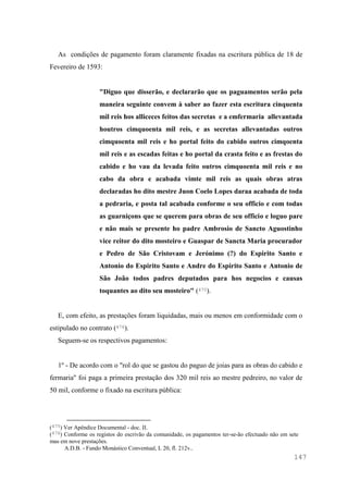 147
As condições de pagamento foram claramente fixadas na escritura pública de 18 de
Fevereiro de 1593:
"Diguo que disserão, e declararão que os paguamentos serão pela
maneira seguinte convem à saber ao fazer esta escritura cinquenta
mil reis hos alliceces feitos das secretas e a emfermaria allevantada
houtros cimquoenta mil reis, e as secretas allevantadas outros
cimquoenta mil reis e ho portal feito do cabido outros cimqoenta
mil reis e as escadas feitas e ho portal da crasta feito e as frestas do
cabido e ho vau da levada feito outros cimquoenta mil reis e no
cabo da obra e acabada vimte mil reis as quais obras atras
declaradas ho dito mestre Juon Coelo Lopes daraa acabada de toda
a pedraria, e posta tal acabada conforme o seu officio e com todas
as guarniçons que se querem para obras de seu officio e loguo pare
e não mais se presente ho padre Ambrosio de Sancto Aguostinho
vice reitor do dito mosteiro e Guaspar de Sancta Maria procurador
e Pedro de São Cristovam e Jerónimo (?) do Espirito Santo e
Antonio do Espirito Santo e Andre do Espirito Santo e Antonio de
São João todos padres deputados para hos negocios e causas
toquantes ao dito seu mosteiro" (475).
E, com efeito, as prestações foram liquidadas, mais ou menos em conformidade com o
estipulado no contrato (476).
Seguem-se os respectivos pagamentos:
1º - De acordo com o "rol do que se gastou do paguo de joias para as obras do cabido e
fermaria" foi paga a primeira prestação dos 320 mil reis ao mestre pedreiro, no valor de
50 mil, conforme o fixado na escritura pública:
(475) Ver Apêndice Documental - doc. II.
(476) Conforme os registos do escrivão da comunidade, os pagamentos ter-se-ão efectuado não em sete
mas em nove prestações.
A.D.B. - Fundo Monástico Conventual, L 20, fl. 212v..
 