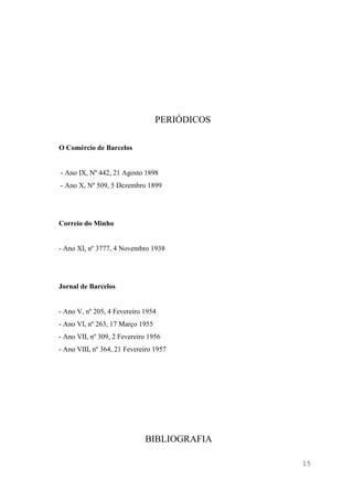 15
PERIÓDICOS
O Comércio de Barcelos
- Ano IX, Nº 442, 21 Agosto 1898
- Ano X, Nº 509, 5 Dezembro 1899
Correio do Minho
- Ano XI, nº 3777, 4 Novembro 1938
Jornal de Barcelos
- Ano V, nº 205, 4 Fevereiro 1954
- Ano VI, nº 263, 17 Março 1955
- Ano VII, nº 309, 2 Fevereiro 1956
- Ano VIII, nº 364, 21 Fevereiro 1957
BIBLIOGRAFIA
 