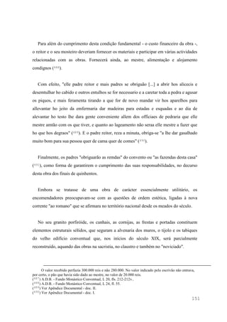 151
Para além do cumprimento desta condição fundamental - o custo financeiro da obra -,
o reitor e o seu mosteiro deveriam fornecer os materiais e participar em várias actividades
relacionadas com as obras. Fornecerá ainda, ao mestre, alimentação e alojamento
condignos (488).
Com efeito, "elle padre reitor e mais padres se obriguão [...] a abrir hos alicecis e
desemtulhar ho cabido e outros entulhos se for necessario e a caretar toda a pedra e agusar
os piquos, e mais feramenta tirando a que for de novo mandar vir hos aparelhos para
allevantar ho jeito da emfermaria dar madeiras para estadas e esquadas e ao dia de
alevantar ho testo lhe dara gente conveniente allem dos officiaes de pedraria que elle
mestre amtão com os que tiver, e quanto ao lageamento não seraa elle mestre a fazer que
ho que hos degraos" (489). E o padre reitor, reza a minuta, obriga-se "a lhe dar gasalhado
muito bom para sua pessoa quer de cama quer de comes" (490).
Finalmente, os padres "obriguarão as remdas" do convento ou "as fazendas desta casa"
(491), como forma de garantirem o cumprimento das suas responsabilidades, no decurso
desta obra dos finais de quinhentos.
Embora se tratasse de uma obra de carácter essencialmente utilitário, os
encomendadores preocupavam-se com as questões de ordem estética, ligadas à nova
corrente "ao romano" que se afirmara no território nacional desde os meados do século.
No seu granito porfiróide, os cunhais, as cornijas, as frestas e portadas constituem
elementos estruturais sólidos, que seguram a alvenaria dos muros, o tijolo e os tabiques
do velho edifício conventual que, nos inícios do século XIX, será parcialmente
reconstruído, aquando das obras na sacristia, no claustro e também no "noviciado".
O valor recebido perfazia 300.000 reis e não 280.000. No valor indicado pelo escrivão não entrava,
por certo, o pão que havia sido dado ao mestre, no valor de 20.000 reis.
(487) A.D.B. - Fundo Monástico Conventual, L 20, fls. 212-212v..
(488) A.D.B. - Fundo Monástico Conventual, L 24, fl. 55.
(489) Ver Apêndice Documental - doc. II.
(490) Ver Apêndice Documental - doc. I.
 