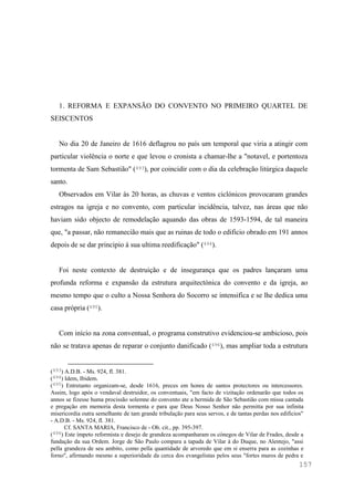 157
1. REFORMA E EXPANSÃO DO CONVENTO NO PRIMEIRO QUARTEL DE
SEISCENTOS
No dia 20 de Janeiro de 1616 deflagrou no país um temporal que viria a atingir com
particular violência o norte e que levou o cronista a chamar-lhe a "notavel, e portentoza
tormenta de Sam Sebastião" (493), por coincidir com o dia da celebração litúrgica daquele
santo.
Observados em Vilar às 20 horas, as chuvas e ventos ciclónicos provocaram grandes
estragos na igreja e no convento, com particular incidência, talvez, nas áreas que não
haviam sido objecto de remodelação aquando das obras de 1593-1594, de tal maneira
que, "a passar, não remanecião mais que as ruinas de todo o edificio obrado em 191 annos
depois de se dar principio á sua ultima reedificação" (494).
Foi neste contexto de destruição e de insegurança que os padres lançaram uma
profunda reforma e expansão da estrutura arquitectónica do convento e da igreja, ao
mesmo tempo que o culto a Nossa Senhora do Socorro se intensifica e se lhe dedica uma
casa própria (495).
Com início na zona conventual, o programa construtivo evidenciou-se ambicioso, pois
não se tratava apenas de reparar o conjunto danificado (496), mas ampliar toda a estrutura
(493) A.D.B. - Ms. 924, fl. 381.
(494) Idem, Ibidem.
(495) Entretanto organizam-se, desde 1616, preces em honra de santos protectores ou intercessores.
Assim, logo após o vendaval destruidor, os conventuais, "em facto de vizitação ordenarão que todos os
annos se fizesse huma procissão solemne do convento ate a hermida de São Sebastião com missa cantada
e pregação em memoria desta tormenta e para que Deus Nosso Senhor não permitta por sua infinita
misericordia outra semelhante de tam grande tribulação para seus servos, e de tantas perdas nos edificios"
- A.D.B. - Ms. 924, fl. 381.
Cf. SANTA MARIA, Francisco de - Ob. cit., pp. 395-397.
(496) Este ímpeto reformista e desejo de grandeza acompanharam os cónegos de Vilar de Frades, desde a
fundação da sua Ordem. Jorge de São Paulo compara a tapada de Vilar à do Duque, no Alentejo, "assi
pella grandeza de seu ambito, como pella quantidade de arvoredo que em si enserra para as cozinhas e
forno", afirmando mesmo a superioridade da cerca dos evangelistas pelos seus "fortes muros de pedra e
 