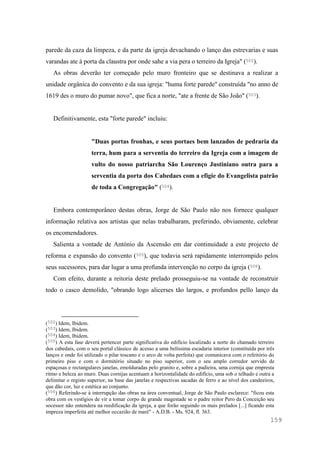 159
parede da caza da limpeza, e da parte da igreja devachando o lanço das estrevarias e suas
varandas ate á porta da claustra por onde sahe a via pera o terreiro da Igreja" (502).
As obras deverão ter começado pelo muro fronteiro que se destinava a realizar a
unidade orgânica do convento e da sua igreja: "huma forte parede" construída "no anno de
1619 des o muro do pumar novo", que fica a norte, "ate a frente de São João" (503).
Definitivamente, esta "forte parede" incluiu:
"Duas portas fronhas, e seus portaes bem lanzados de pedraria da
terra, hum para a serventia do terreiro da Igreja com a imagem de
vulto do nosso patriarcha São Lourenço Justiniano outra para a
serventia da porta dos Cabedaes com a efigie do Evangelista patrão
de toda a Congregação" (504).
Embora contemporâneo destas obras, Jorge de São Paulo não nos fornece qualquer
informação relativa aos artistas que nelas trabalharam, preferindo, obviamente, celebrar
os encomendadores.
Salienta a vontade de António da Ascensão em dar continuidade a este projecto de
reforma e expansão do convento (505), que todavia será rapidamente interrompido pelos
seus sucessores, para dar lugar a uma profunda intervenção no corpo da igreja (506).
Com efeito, durante a reitoria deste prelado prosseguiu-se na vontade de reconstruir
todo o casco demolido, "obrando logo alicerses tão largos, e profundos pello lanço da
(502) Idem, Ibidem.
(503) Idem, Ibidem.
(504) Idem, Ibidem.
(505) A esta fase deverá pertencer parte significativa do edifício localizado a norte do chamado terreiro
dos cabedais, com o seu portal clássico de acesso a uma belíssima escadaria interior (constituída por três
lanços e onde foi utilizado o pilar toscano e o arco de volta perfeita) que comunicava com o refeitório do
primeiro piso e com o dormitório situado no piso superior, com o seu amplo corredor servido de
espaçosas e rectangulares janelas, emolduradas pelo granito e, sobre a padieira, uma cornija que empresta
ritmo e beleza ao muro. Duas cornijas acentuam a horizontalidade do edifício, uma sob o telhado e outra a
delimitar o registo superior, na base das janelas e respectivas sacadas de ferro e ao nível dos candeeiros,
que dão cor, luz e estética ao conjunto.
(506) Referindo-se à interrupção das obras na área conventual, Jorge de São Paulo esclarece: "ficou esta
obra com os vestígios de vir a tomar corpo de grande magestade se o padre reitor Pero da Conceição seu
socessor não entendera na reedificação da igreja, a que forão seguindo os mais prelados [...] ficando esta
impreza imperfeita até melhor occazião de maré" - A.D.B. - Ms. 924, fl. 363.
 