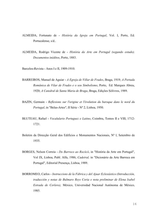 16
ALMEIDA, Fortunato de - História da Igreja em Portugal, Vol. I, Porto, Ed.
Portucalense, s/d..
ALMEIDA, Rodrigo Vicente de - História da Arte em Portugal (segundo estudo).
Documentos inéditos, Porto, 1883.
Barcelos-Revista - Anos I e II, 1909-1910.
BARREIROS, Manuel de Aguiar - A Egreja de Villar de Frades, Braga, 1919; A Portada
Românica de Vilar de Frades e o seu Simbolismo, Porto, Ed. Marques Abreu,
1920; A Catedral de Santa Maria de Braga, Braga, Edições Sólivros, 1989.
BAZIN, Germain - Reflexions sur l'origine et l'évolution du baroque dans le nord du
Portugal, in "Belas-Artes", II Série - Nº 2, Lisboa, 1950.
BLUTEAU, Rafael - Vocalulario Portuguez e Latino, Coimbra, Tomos II e VIII, 1712-
1721.
Boletim da Direcção Geral dos Edifícios e Monumentos Nacionais, Nº l, Setembro de
1935.
BORGES, Nelson Correia - Do Barroco ao Rocócó, in "História da Arte em Portugal",
Vol IX, Lisboa, Publ. Alfa, 1986; Cadeiral, in "Dicionário da Arte Barroca em
Portugal", Editorial Presença, Lisboa, 1989.
BORROMEO, Carlos - Instruccions de la Fábrica y del Ajuar Eclesiástico (Introducción,
traducción y notas de Bulmaro Reys Coria e nota preliminar de Elena Isabel
Estrada de Cerlero), México, Universidad Nacional Autónoma de México,
1985.
 