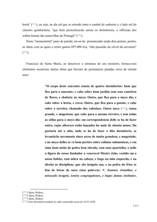 160
horta" (507), ou seja, na ala sul que se estende entre o cunhal do sudoeste e o lado sul do
claustro quinhentista, "que bem pronosticavão serem os dormitorios, e officinas dos
sotãos humas das maravilhas de Portugal" (508).
Neste "monumental" pano de parede, ter-se-ão pronunciado ainda dois portais, porém,
as obras com as quais o reitor gastou 697.000 reis, "não passarão do olivel da serventia"
(509).
Francisco de Santa Maria, ao descrever a estrutura do seu mosteiro, fornece-nos
elementos essenciais destas obras que haviam de permanecer paradas cerca de oitenta
anos:
"O corpo deste convento consta de quatro dormitorios: hum que
fica para o nascente, e cahe sobre hum jardim com seus canteiros
de flores, e chafariz no meyo. Outro, que fica para o meyo dia, e
cahe sobre a horta, e cerca. Outro, que fica para o poente, e cahe
sobre o terreiro, chamado dos cabedaes. Outro novo (510), cousa
grande, e magestosa, que cahe para o mesmo terreiro, e tem todas
as céllas para o meyo dia: em correspondencia delle se ha de fazer
outro, cujos alicerces estão lançados ha mais de oitenta annos. Da
portaria até o sitio, onde se ha de fazer o dito dormitorio, se
levantàrão novamente sinco arcos de muita grandesa, e magestade,
e no meyo delles se vè hum portico sobre colúnas salomonicas, e em
sima hum nicho de pedra bem obrado, com suas quartellas, e nelle
a figura do nosso fundador o veneravel Mestre João, vestido em o
nosso habito, com mitra na cabeça, e bago na mão esquerda, e na
direita as disciplinas, que são insignia sua, e na pedra do frizo se
lèm de letras de ouro estas palavras: V. Joannes virtutibus, e
miraculis insignis, nostra congregationes, e hujus domus institutor,
(507) Idem, Ibidem.
(508) Idem, Ibidem.
(509) Idem, Ibidem.
(510) Este dormitório poderá ter sido construído cerca de 1619-1620.
 