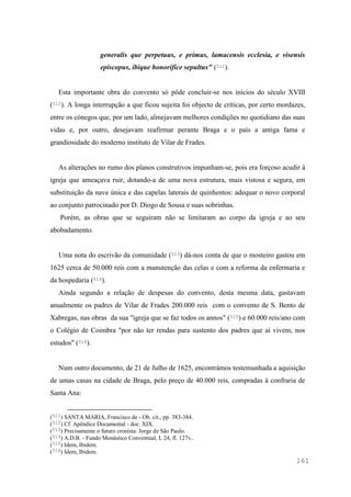 161
generalis que perpetuus, e primus, lamacensis ecclesia, e visensis
episcopus, ibique honorifice sepultus" (511).
Esta importante obra do convento só pôde concluir-se nos inícios do século XVIII
(512). A longa interrupção a que ficou sujeita foi objecto de críticas, por certo mordazes,
entre os cónegos que, por um lado, almejavam melhores condições no quotidiano das suas
vidas e, por outro, desejavam reafirmar perante Braga e o país a antiga fama e
grandiosidade do moderno instituto de Vilar de Frades.
As alterações no rumo dos planos construtivos impunham-se, pois era forçoso acudir à
igreja que ameaçava ruir, dotando-a de uma nova estrutura, mais vistosa e segura, em
substituição da nave única e das capelas laterais de quinhentos: adequar o novo corporal
ao conjunto patrocinado por D. Diogo de Sousa e suas sobrinhas.
Porém, as obras que se seguiram não se limitaram ao corpo da igreja e ao seu
abobadamento.
Uma nota do escrivão da comunidade (513) dá-nos conta de que o mosteiro gastou em
1625 cerca de 50.000 reis com a manutenção das celas e com a reforma da enfermaria e
da hospedaria (514).
Ainda segundo a relação de despesas do convento, desta mesma data, gastavam
anualmente os padres de Vilar de Frades 200.000 reis com o convento de S. Bento de
Xabregas, nas obras da sua "igreja que se faz todos os annos" (515) e 60.000 reis/ano com
o Colégio de Coimbra "por não ter rendas para sustento dos padres que aí vivem, nos
estudos" (516).
Num outro documento, de 21 de Julho de 1625, encontrámos testemunhada a aquisição
de umas casas na cidade de Braga, pelo preço de 40.000 reis, compradas à confraria de
Santa Ana:
(511) SANTA MARIA, Francisco de - Ob. cit., pp. 383-384.
(512) Cf. Apêndice Documental - doc. XIX.
(513) Precisamente o futuro cronista: Jorge de São Paulo.
(514) A.D.B. - Fundo Monástico Conventual, L 24, fl. 127v..
(515) Idem, Ibidem.
(516) Idem, Ibidem.
 