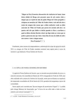162
"Diguo eu Pero Francisco thesoureiro da confraria de Santa Anna
desta cidade de Braga este prezente anno de seis centos vinte e
sinquo que eu reçebi da mão do padre Diogo de Cristo pregador e
relegioso no mosteiro de Villar de Frades trinta e seis mil réis são a
conta da compra das cassas que a ditta confraria vende ao ditto
convento de Villar de Frades por presso de corenta mil réis e os
quatro mil réis que faltão se darão quando se fizer a escritura a
qual os dittos ofeciais ficarão a fazer oje digo todas as vesses que os
padres quiserem (sic) oje vinte e hum dias do mez de Julho de mil e
seis centos e vinte e sinquo annos.
Pero Francisco" (517).
Finalmente, antes mesmo de empreenderem a substituição do corpo da igreja do século
XVI, os cónegos de Vilar de Frades mandam construir uma capela junto à cerca do
mosteiro e que dedicam a Nossa Senhora do Socorro.
2. A CAPELA DE NOSSA SENHORA DO SOCORRO
A capela de Nossa Senhora do Socorro, que se encontra nas proximidades da cerca e a
oeste do convento, foi concebida no Outono de 1619 e inaugurada no Verão de 1620, uma
obra realizada sob a reitoria de António da Ascenção, muito provavelmente na sequência
da tempestade avassaladora de 20 de Janeiro de 1616, geradora da insegurança e pavor da
comunidade.
Nesta capela será venerada uma "devota imagem da sacratissima Virgem" (518) cedida
pelo cónego Baltazar da Anunciação, que "a levou da sua cella onde a tinha em hum
oratorio com notavel veneração" (519).
(517) A.D.B. - Fundo Monástico Conventual, L 24, fl. 247.
 
