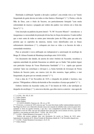 163
Destinada à celebração "quando a devoção o pedisse", esta ermida viria a ser "muito
frequentada de gente devota em todos os dias Santos e Domingos" (520). Porém, o dia da
Mãe de Deus, com o título do Socorro, era particularmente festejado "com muita
solemnidade de muzica e pregação por ordem dos padres vice reitores em a festa das
Neves" (521).
Uma inscrição na padieira da porta lateral - "S. Mª. Svccorre Miseris" - recorda-nos a
insegurança e a necessidade de protecção divina face às forças da natureza. E nada melhor
que a mais santa de todas as santas para interceder junto do Filho, para que este não
permita que os caprichos da natureza, muitas vezes identificados com as forças
sobrenaturais demoníacas (522), coloquem em risco as vidas e os haveres de toda a
comunidade monástica.
Para se proceder à nova edificação era indispensável a autorização do arcebispo de
Braga, D. Afonso Furtado de Mendonça (arcebispo entre 1618-1626).
Um documento não datado, da autoria do reitor António da Ascensão, reconhece a
suprema autoridade do prelado bracarense ao admitir que os frades "não podem érguer
sem particular licença de Vossa Illustrissima Santidade" (523) a capela que querem
construir "para sua consolaçao e elevaçao [...], huma hermida da invocaçao de Nossa
Senhora do Socorro junto, aos murros (sic) do dito mosteiro, lugar publico, e mui
ferquentado, de gente por ser estrada corrente" (524).
Com a data de 17 de Novembro de 1619, o despacho do prelado é lacónico, mas
preciso: "Obrigandose a fabrica da hermida se lhe concedera a licença que pedem" (525).
Embora António da Ascensão venha, em 17 de Janeiro de 1620, a dar satisfação ao
despacho do arcebispo (526), uma nova decisão, que aliás renova a anterior - mas agora de
(518) A.D.B. - Ms. 924, fl. 365.
(519) Idem, Ibidem.
(520) Idem, Ibidem.
(521) Idem, Ibidem.
Cf. SANTA MARIA, Francisco de - Ob. cit., p. 385.
(522) Convicto, o cronista de 1658 conta-nos que "na sesta feira huma mulher endemoninhada natural de
São Miguel de Roriz veio à Barcellos dizendo estava mui cançada de trabalhar toda a noite de quarta feira
ajudando as furias de aquella tormenta, e que ella e seus companheiros pozerão todas as forças para
derrubarem a torre de Villar, mas que não puderão fazer mais que dar com as ameias em terra, e que mais
guardava o sino grande que nella estava" - A.D.B. - Ms. 924, fl. 382.
(523) A.D.B. - Fundo Monástico Conventual, L 24, fl. 26.
Embora não possua qualquer data, este documento foi escrito no Outono de 1619, antes,
logicamente do despacho de D. Afonso Furtado de Mendonça, datado de 17 de Novembro daquele ano.
(524) A.D.B. - Fundo Monástico Conventual, L 24, fl. 26.
(525) Idem, Ibidem.
 