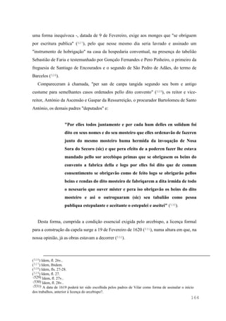 164
uma forma inequívoca -, datada de 9 de Fevereiro, exige aos monges que "se obriguem
por escritura publica" (527), pelo que nesse mesmo dia seria lavrado e assinado um
"instrumento de hobrigação" na casa da hospedaria conventual, na presença do tabelião
Sebastião de Faria e testemunhado por Gonçalo Fernandes e Pero Pinheiro, o primeiro da
freguesia de Santiago de Encourados e o segundo de São Pedro de Adães, do termo de
Barcelos (528).
Compareceram à chamada, "per san de canpa tangida segundo seu bom e antigo
custume para semelhantes casos ordenados pello dito convento" (529), os reitor e vice-
reitor, António da Ascensão e Gaspar da Ressurreição, o procurador Bartolomeu de Santo
António, os demais padres "deputados" e:
"Por elles todos juntamente e per cada hum delles en solidum foi
dito en seus nomes e do seu mosteiro que elles ordenavão de fazeren
junto do mesmo mosteiro huma hermida da invoqação de Nosa
Sora do Secoro (sic) e que pera efeito de a poderen fazer lhe estava
mandado pello sor arcebispo primas que se obrigasem os beins do
convento a fabrica della e logo por elles foi dito que de comum
consentimento se obrigavão como de feito logo se obrigarão pellos
beins e rendas do dito mosteiro de fabriqarem a dita irmida de todo
o nesesario que ouver mister e pera iso obrigavão os beins do dito
mosteiro e asi o outroguaram (sic) seu tabalião como pesoa
publiqua estepulante e aceitante o estepulei e aseitei" (530).
Desta forma, cumprida a condição essencial exigida pelo arcebispo, a licença formal
para a construção da capela surge a 19 de Fevereiro de 1620 (531), numa altura em que, na
nossa opinião, já as obras estavam a decorrer (532).
(526) Idem, fl. 26v..
(527) Idem, Ibidem.
(528) Idem, fls. 27-28.
(529) Idem, fl. 27.
(529) Idem, fl. 27v..
(530) Idem, fl. 28v..
(531) A data de 1619 poderá ter sido escolhida pelos padres de Vilar como forma de assinalar o início
dos trabalhos, anterior à licença do arcebispo?.
 