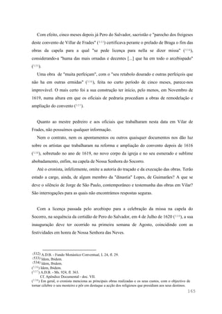 165
Com efeito, cinco meses depois já Pero do Salvador, sacristão e "parocho dos freigeses
deste convento de Villar de Frades" (533) certificava perante o prelado de Braga o fim das
obras da capela para a qual "se pede licença para nella se dizer missa" (534),
considerando-a "huma das mais ornadas e decentes [...] que ha em todo o arcebispado"
(535).
Uma obra de "muita perfeiçam", com o "seu retabolo dourado e outras perfeiçois que
não ha em outras ermidas" (536), feita no curto período de cinco meses, parece-nos
improvável. O mais certo foi a sua construção ter início, pelo menos, em Novembro de
1619, numa altura em que os oficiais de pedraria procediam a obras de remodelação e
ampliação do convento (537).
Quanto ao mestre pedreiro e aos oficiais que trabalharam nesta data em Vilar de
Frades, não possuímos qualquer informação.
Nem o contrato, nem os apontamentos ou outros quaisquer documentos nos dão luz
sobre os artistas que trabalharam na reforma e ampliação do convento depois de 1616
(538), sobretudo no ano de 1619, no novo corpo da igreja e no seu esmerado e sublime
abobadamento, enfim, na capela de Nossa Senhora do Socorro.
Até o cronista, infelizmente, omite a autoria do traçado e da execução das obras. Terão
estado a cargo, ainda, de algum membro da "dinastia" Lopes, de Guimarães? A que se
deve o silêncio de Jorge de São Paulo, contemporâneo e testemunha das obras em Vilar?
São interrogações para as quais não encontrámos respostas seguras.
Com a licença passada pelo arcebispo para a celebração da missa na capela do
Socorro, na sequência da certidão de Pero do Salvador, em 4 de Julho de 1620 (539), a sua
inauguração deve ter ocorrido na primeira semana de Agosto, coincidindo com as
festividades em honra de Nossa Senhora das Neves.
(532) A.D.B. - Fundo Monástico Conventual, L 24, fl. 29.
(533) Idem, Ibidem.
(534) Idem, Ibidem.
(536) Idem, Ibidem.
(537) A.D.B. - Ms. 924, fl. 363.
Cf. Apêndice Documental - doc. VII.
(538) Em geral, o cronista menciona as principais obras realizadas e os seus custos, com o objectivo de
tornar célebre o seu mosteiro e pôr em destaque a acção dos religiosos que presidiam aos seus destinos.
 