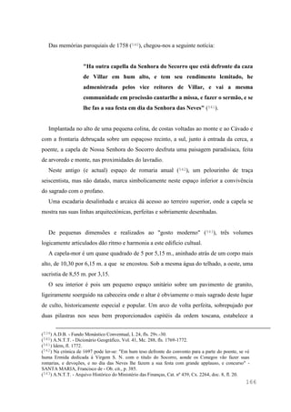 166
Das memórias paroquiais de 1758 (540), chegou-nos a seguinte notícia:
"Ha outra capella da Senhora do Secorro que está defronte da caza
de Villar em hum alto, e tem seu rendimento lemitado, he
admenistrada pelos vice reitores de Villar, e vai a mesma
communidade em procissão cantarlhe a missa, e fazer o sermão, e se
lhe fas a sua festa em dia da Senhora das Neves" (541).
Implantada no alto de uma pequena colina, de costas voltadas ao monte e ao Cávado e
com a frontaria debruçada sobre um espaçoso recinto, a sul, junto à entrada da cerca, a
poente, a capela de Nossa Senhora do Socorro desfruta uma paisagem paradisíaca, feita
de arvoredo e monte, nas proximidades do lavradio.
Neste antigo (e actual) espaço de romaria anual (542), um pelourinho de traça
seiscentista, mas não datado, marca simbolicamente neste espaço inferior a convivência
do sagrado com o profano.
Uma escadaria desalinhada e arcaica dá acesso ao terreiro superior, onde a capela se
mostra nas suas linhas arquitectónicas, perfeitas e sobriamente desenhadas.
De pequenas dimensões e realizados ao "gosto moderno" (543), três volumes
logicamente articulados dão ritmo e harmonia a este edifício cultual.
A capela-mor é um quase quadrado de 5 por 5,15 m., aninhado atrás de um corpo mais
alto, de 10,30 por 6,15 m. a que se encostou. Sob a mesma água do telhado, a oeste, uma
sacristia de 8,55 m. por 3,15.
O seu interior é pois um pequeno espaço unitário sobre um pavimento de granito,
ligeiramente soerguido na cabeceira onde o altar é obviamente o mais sagrado deste lugar
de culto, historicamente especial e popular. Um arco de volta perfeita, sobrepujado por
duas pilastras nos seus bem proporcionados capitéis da ordem toscana, estabelece a
(539) A.D.B. - Fundo Monástico Conventual, L 24, fls. 29v.-30.
(540) A.N.T.T. - Dicionário Geográfico, Vol. 41, Mc. 288, fls. 1769-1772.
(541) Idem, fl. 1772.
(542) Na crónica de 1697 pode ler-se: "Em hum teso defronte do convento para a parte do poente, se vè
huma Ermida dedicada à Virgem S. N. com o titulo do Socorro, aonde os Conegos vão fazer suas
romarias, e devoções, e no dia das Neves lhe fazem a sua festa com grande applauso, e concurso" -
SANTA MARIA, Francisco de - Ob. cit., p. 385.
(543) A.N.T.T. - Arquivo Histórico do Ministério das Finanças, Cat. nº 439, Cx. 2264, doc. 8, fl. 20.
 