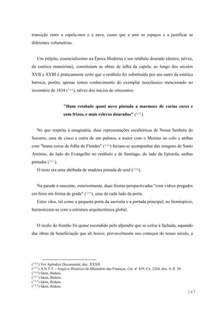 167
transição entre a capela-mor e a nave, como que a unir os espaços e a justificar as
diferentes volumetrias.
Um púlpito, essencialíssimo na Época Moderna e um retábulo dourado (dentro, talvez,
da estética maneirista), constituíam as obras de talha da capela; ao longo dos séculos
XVII e XVIII é praticamente certo que o retábulo foi substituído por um outro da estética
barroca, porém, apenas temos conhecimento do exemplar neoclássico mencionado no
inventário de 1834 (544), talvez dos inícios de oitocentos:
"Hum retabulo quasi novo pintado a marmore de varias cores e
com frizos, e mais relevos dourados" (545).
No que respeita à imaginária, duas representações escultóricas de Nossa Senhora do
Socorro, uma de cinco e outra de um palmos, a maior com o Menino ao colo e ambas
com "huma coroa de folha de Flandes" (546) faziam-se acompanhar das imagens de Santo
António, do lado do Evangelho no retábulo e de Santiago, do lado da Epístola, ambas
pintadas (547).
O tecto era uma abóbada de madeira pintada de azul (548).
Na parede a nascente, exteriormente, duas frestas perspectivadas "com vidros pregados
em ferro em forma de grade" (549), uma de cada lado da porta.
Estes vãos, tal como a pequena porta da sacristia e a portada principal, no frontispício,
harmonizam-se com a estrutura arquitectónica global.
O óculo do frontão foi quase escondido pelo alpendre que se colou à fachada, aquando
das obras de beneficiação que ali houve, provavelmente nos começos do nosso século, a
(544) Ver Apêndice Documental, doc. XXXII.
(545) A.N.T.T. - Arquivo Histórico do Ministério das Finanças, Cat. nº 439, Cx. 2264, doc. 8, fl. 20.
(546) Idem, Ibidem.
(547) Idem, Ibidem.
(548) Idem, Ibidem.
(549) Idem, Ibidem.
 