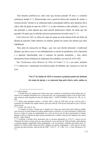 169
Este lamento justificava-se, tanto mais que haviam passado 38 anos e o estaleiro
continuava parado (555). Desencantado com a possível inércia dos meados do século, o
cronista duvida "mesmo se se embarcarà nella o principiado edificio, pois dandosse fim à
toda a obra da igreja no anno de 1638 (556), se não continuou a obra referida [...] nem se
deu principio a outra alguma que nesta parrafo podessemos relatar, de modo que são
passados 38 annos que os referidos alicerces permanecem em maré vazia" (557).
Com início em 1621, as obras do corpo da igreja ter-se-ão desenvolvido até finais da
década de quarenta. Nada sabemos, no entanto, quanto aos nomes dos artistas que nelas
trabalharam.
Para além do manuscrito de Braga - que veio sem dúvida desmentir a tradicional
datação, que dava a nave e o seu abobadamento ao século de quinhentos, tal é a harmonia
e a aparente familiaridade com o conjunto do período manuelino -, dois outros
documentos fazem referência ao andamento dos trabalhos, nos anos de 1623-1625.
Nas "Lembranças deste Mosteiro de Villar de Frades" (558), o seu autor, anónimo
(559), indica-nos o lançamento da primeira pedra da abóbada, que começou na zona do
coro:
"Em 17 de Junho de 1623 se assentou a primeira pedra da abobeda
do corpo da igreja, e se comessou logo pelo choro, entre ambas as
(555) Idem, Ibidem.
E parado havia de continuar por muitos mais anos, conforme as memórias de Santa Maria que, ao
referir-se ao chamado dormitório novo, acrescenta que "em correspondencia delle se ha de fazer outro,
cujos alicerces estão lançados ha mais de oitenta annos" - SANTA MARIA, Francisco de - Ob. cit., p.
384.
(556) Numa outra passagem, porém, o cronista refere a data de 1658 (ano em que escreve) para a
conclusão dos trabalhos nas capelas laterais, pelo que a data de 1638 deverá relacionar-se com o fim das
obras na nave.
(557) A.D.B. - Ms. 924, fl. 363.
E, mordaz na critica, comenta que a situação era "couza que sentia muito hum religioso simples
com receos de em tanta distancia de annos apodreceriam os alicerces se se não continuasse o edificio que
devia ser irmão em armas na singelicidade um o outro de Evora que foi fazer requerimento à Camara
quando se obrava o chafaris da agoa da prata mandasse por à sombra a taça por não empenar com a força
do Sol" - Idem, Ibidem.
(558) Conforme o prólogo deste documento que se encontra depositado no A.N.T.T., trata-se de um
"Memorial de todas as cousas notaveis, que pertencem a este convento de Villar de Frades, onde tambem
se apontão algumas antiguidades desta congregação, e de seu principio, ordenado pelo padre reitor (?)
Baltazar de Christo Sodré natural do Porto, religioso da mesma congregação, e reitor que foi do dito
convento por dous triennios. Anno do Sôr de 1604" - A.N.T.T. - Lº 1, Mç. 1, Cx. 1, Conv. Diversos-nº 25,
fl. 1.
 