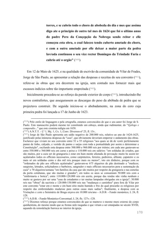 170
torres, e se cubrio todo o choro de abobeda do dia e mes que assima
digo ate o principio de outro tal mes de 1624 que foi o ultimo anno
do padre Pero da Conçepção da Nobrega sendo reitor e elle
começou esta obra, o coal faleceo tendo cuberto ametade do choro,
e com a outra ametade por elle deixar a maior parte da pedra
lavrada continuou o seu vice rector Domingos da Trindade Faria e
cubrio até o orgão" (560).
Em 12 de Maio de 1625, e na qualidade de escrivão da comunidade de Vilar de Frades,
Jorge de São Paulo, ao apresentar a relação das despesas e receitas do seu convento (561),
refere-se às obras que ora decorrem na igreja, sem contudo nos fornecer mais que
escassos indícios sobre tão importante empreitada (562).
Inicialmente procedeu-se ao reforço da parede exterior do corpo (563), introduzindo-lhe
novos contrafortes, que assegurassem as descargas do peso da abóbada de pedra que se
projectava construir. De seguida iniciou-se o abobadamento, na zona do coro cuja
primeira pedra foi lançada a 17 de Junho de 1623.
(559) Pelo estilo de linguagem e pela ortografia, estamos convencidos de que o seu autor foi Jorge de S.
Paulo. Este manuscrito poderá mesmo ter constituído um esboço, ainda que rudimentar, do "Epilogo e
compendio..." que este cronista redigiu em 1658.
(560) A.N.T.T. - Lº 1, Mç. 1, Cx. 1, Conv. Diversos-nº 25, fl. 13v..
(561) Jorge de São Paulo apresenta um saldo negativo de 200.000 reis, relativo ao ano de 1624-1625,
justificado pelas inúmeras despesas da "casa", que obviamente deveriam emperrar o andamento das obras.
Esclarece que viviam no seu convento entre 52 a 55 religiosos "aos quais se dá de vestir perfeitamente
panno de linho, calçado, e vestido de panno e sarjas com toda a pontualidade por assim o detreminar a
Constituição", oscilando esta despesa entre 500.000 e 960.000 reis por triénio; em cada ano gastavam-se
entre 550.000 e 560.000 reis em carne e peixe e 110.000 reis em salários: "em soldadas de criados, que
são muitos, por a caza ser de grangearia e estar em hum monte afastada de povoação muito he assim ter
açalairados todos os officiais necessarios, como carpinteiros, ferreiro, pedreiros, alfaiate, çapateiro e os
mais só em soldadas cento e des mil reis pouquo mais ou menos", isto em dinheiro, porque com os
"ordenados de pão aos officiais açalairados" gastavam-se 675 alqueires de pão destinado a "medicos;
surgioins, letrados, soliçitadores e barbeiros, sangrador e mais officiais necessarios pera a sustentação da
caza" e 70 alqueires/semana "em familios da casa que são muitos por respeito da grangearia e nas esmolas
da porta cotidianas, que são muitas e grandes"; em todos os anos se consumiam 50.000 reis com a
"emfermaria e botica"; entre 110.000-120.000 reis em azeite, porque das rendas não vinha nenhum e
muito se gastava por ser uma "casa de estudantes e ter muitas lampadas obrigadas em a igreja"; 30.000
reis nas "obras" da sacristia e 120.000-130.000 reis nas "mudanças e caminhos" para fora de Vilar por
este convento "estar em o monte e em hum sitio muito humido e frio do qual procurão os religiosos por
respeito das emfermidades mudarsse para outras casas mais sadias"; finalmente, a despesa com as
Visitações e com o Seminário de Braga orçava em 10.000 reis/ano - A.D.B. - Fundo monástico, L 24, fl.
128.
(562) A.D.B. - Fundo Monástico Conventual, L 24, fls. 127v.-128.
(563) Dizemos reforço porque estamos convencidos de que se manteve o mesmo muro externo do corpo
quinhentista, do mesmo modo que as frestas nele rasgadas e que viriam a ser entaipadas no século XVIII,
aquando da remodelação barroca no interior da igreja.
 