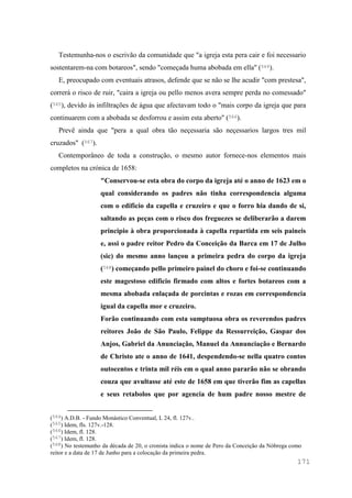 171
Testemunha-nos o escrivão da comunidade que "a igreja esta pera cair e foi necessario
sostentarem-na com botareos", sendo "começada huma abobada em ella" (564).
E, preocupado com eventuais atrasos, defende que se não se lhe acudir "com prestesa",
correrá o risco de ruir, "caira a igreja ou pello menos avera sempre perda no comessado"
(565), devido às infiltrações de água que afectavam todo o "mais corpo da igreja que para
continuarem com a abobada se desforrou e assim esta aberto" (566).
Prevê ainda que "pera a qual obra tão neçessaria são neçessarios largos tres mil
cruzados" (567).
Contemporâneo de toda a construção, o mesmo autor fornece-nos elementos mais
completos na crónica de 1658:
"Conservou-se esta obra do corpo da igreja até o anno de 1623 em o
qual considerando os padres não tinha correspondencia alguma
com o edificio da capella e cruzeiro e que o forro hia dando de si,
saltando as peças com o risco dos freguezes se deliberarão a darem
principio à obra proporcionada à capella repartida em seis paineis
e, assi o padre reitor Pedro da Conceição da Barca em 17 de Julho
(sic) do mesmo anno lançou a primeira pedra do corpo da igreja
(568) começando pello primeiro painel do choro e foi-se continuando
este magestoso edificio firmado com altos e fortes botareos com a
mesma abobada enlaçada de porcintas e rozas em correspondencia
igual da capella mor e cruzeiro.
Forão continuando com esta sumptuosa obra os reverendos padres
reitores João de São Paulo, Felippe da Ressurreição, Gaspar dos
Anjos, Gabriel da Anunciação, Manuel da Annunciação e Bernardo
de Christo ate o anno de 1641, despendendo-se nella quatro contos
outocentos e trinta mil réis em o qual anno pararão não se obrando
couza que avultasse até este de 1658 em que tiverão fim as capellas
e seus retabolos que por agencia de hum padre nosso mestre de
(564) A.D.B. - Fundo Monástico Conventual, L 24, fl. 127v..
(565) Idem, fls. 127v.-128.
(566) Idem, fl. 128.
(567) Idem, fl. 128.
(568) No testemunho da década de 20, o cronista indica o nome de Pero da Conceição da Nóbrega como
reitor e a data de 17 de Junho para a colocação da primeira pedra.
 