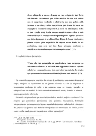 172
obras chegarão a menos despeza da sua estimação que forão
400.000 réis. Por maneira que ficou o edificio de todo este templo
não só magestoso excellente e admiravel; mas mui polido sotil,
fermoso e aprazivel, e obra tao perfeita que depois de posta em
execução se considerava impossível, e poem em admiração a todos
os que entrão nesta igreja, quando penetrão com a vista o todo
deste edifício; e se o corpo deste templo chegara a lograr a perfeição
que tinha insinuado o arcebispo Dom Diogo de Souza conforme a
planta traçada pelo arquitecto da capella maior havia de ser
portentoza, mas nem por isso ficou atrazada conforme a
reedificação do estado em que o temos reprezentado" (569).
O resultado foi sem dúvida feliz:
"Ficou ella tao engraçada na arquitectura; tam majestoza na
fortaleza da abobada e botareos; tam apparatoza com as capellas
collateraes e seus retabolos e tam apprazivel na melodia dos orgãos
que pode competir com os melhores templos de todo o reino" (570).
No essencial manteve-se o espírito dos inícios de quinhentos: uma concepção espacial
ampla, adequada ao acolhimento de um grande auditório e a fim de responder às
necessidades modernas do culto e da pregação, onde os cenários sagrados se
complexificam e a adesão à fé católica se radicaliza frente à ameaça de todas as heresias...
judaica, protestante, reformista.
Uma caixa arquitectónica que materializou ainda o possível projecto castilhiano? Um
projecto que contemplou parcialmente uma gramática renascentista, livremente
interpretada nos arcos das capelas laterais, associada à estrutura tradicional da cobertura e
das janelas? Ou apenas a ideia de fazer corresponder, nas dimensões e nas formas, o novo
corpo à velha capela-mor, ao transepto e ao pórtico manuelinos?
(569) A.D.B. - Ms. 924, fl. 356.
Ver Apêndice Documental - doc. VII.
Cf. Lancastre, Maria do Carmo Henriques de - Ob. cit., pp. 200-201 e Oliveira Ramos, Maria Teresa
Calheiros Figueiredo de - Ob. cit., p. 112.
 