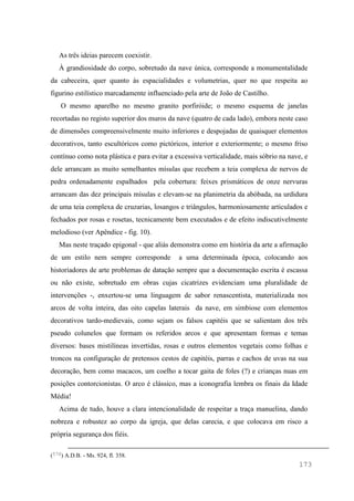 173
As três ideias parecem coexistir.
À grandiosidade do corpo, sobretudo da nave única, corresponde a monumentalidade
da cabeceira, quer quanto às espacialidades e volumetrias, quer no que respeita ao
figurino estilístico marcadamente influenciado pela arte de João de Castilho.
O mesmo aparelho no mesmo granito porfiróide; o mesmo esquema de janelas
recortadas no registo superior dos muros da nave (quatro de cada lado), embora neste caso
de dimensões compreensivelmente muito inferiores e despojadas de quaisquer elementos
decorativos, tanto escultóricos como pictóricos, interior e exteriormente; o mesmo friso
contínuo como nota plástica e para evitar a excessiva verticalidade, mais sóbrio na nave, e
dele arrancam as muito semelhantes mísulas que recebem a teia complexa de nervos de
pedra ordenadamente espalhados pela cobertura: feixes prismáticos de onze nervuras
arrancam das dez principais mísulas e elevam-se na planimetria da abóbada, na urdidura
de uma teia complexa de cruzarias, losangos e triângulos, harmoniosamente articulados e
fechados por rosas e rosetas, tecnicamente bem executados e de efeito indiscutivelmente
melodioso (ver Apêndice - fig. 10).
Mas neste traçado epigonal - que aliás demonstra como em história da arte a afirmação
de um estilo nem sempre corresponde a uma determinada época, colocando aos
historiadores de arte problemas de datação sempre que a documentação escrita é escassa
ou não existe, sobretudo em obras cujas cicatrizes evidenciam uma pluralidade de
intervenções -, enxertou-se uma linguagem de sabor renascentista, materializada nos
arcos de volta inteira, das oito capelas laterais da nave, em simbiose com elementos
decorativos tardo-medievais, como sejam os falsos capitéis que se salientam dos três
pseudo colunelos que formam os referidos arcos e que apresentam formas e temas
diversos: bases mistilíneas invertidas, rosas e outros elementos vegetais como folhas e
troncos na configuração de pretensos cestos de capitéis, parras e cachos de uvas na sua
decoração, bem como macacos, um coelho a tocar gaita de foles (?) e crianças nuas em
posições contorcionistas. O arco é clássico, mas a iconografia lembra os finais da Idade
Média!
Acima de tudo, houve a clara intencionalidade de respeitar a traça manuelina, dando
nobreza e robustez ao corpo da igreja, que delas carecia, e que colocava em risco a
própria segurança dos fiéis.
(570) A.D.B. - Ms. 924, fl. 358.
 