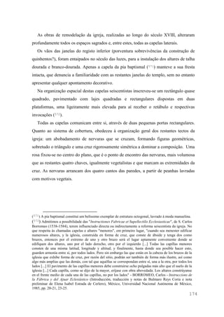 174
As obras de remodelação da igreja, realizadas ao longo do século XVIII, alteraram
profundamente todos os espaços sagrados e, entre estes, todas as capelas laterais.
Os vãos das janelas do registo inferior (porventura sobrevivências da construção de
quinhentos?), foram entaipados no século das luzes, para a instalação dos altares de talha
dourada e branco-dourada. Apenas a capela da pia baptismal (571) manteve a sua fresta
intacta, que denuncia a familiaridade com as restantes janelas do templo, sem no entanto
apresentar qualquer apontamento decorativo.
Na organização espacial destas capelas seiscentistas inscreveu-se um rectângulo quase
quadrado, pavimentado com lajes quadradas e rectangulares dispostas em duas
plataformas, uma ligeiramente mais elevada para aí receber o retábulo e respectivas
invocações (572).
Todas as capelas comunicam entre si, através de duas pequenas portas rectangulares.
Quanto ao sistema de cobertura, obedeceu à organização geral dos restantes tectos da
igreja: um abobadamento de nervuras que se cruzam, formando figuras geométricas,
sobretudo o triângulo e uma cruz rigorosamente simétrica a dominar a composição. Uma
rosa fixou-se no centro do plano, que é o ponto de encontro das nervuras, mais volumosa
que as restantes quatro chaves, igualmente vegetalistas e que marcam as extremidades da
cruz. As nervuras arrancam dos quatro cantos das paredes, a partir de peanhas lavradas
com motivos vegetais.
(571) A pia baptismal constitui um belíssimo exemplar de estrutura octogonal, lavrado à moda manuelina.
(572) Admitimos a possibilidade das "Instructiones Fabricae et Supellectilis Ecclesiasticae", de S. Carlos
Borromeo (1538-1584), terem influenciado directa ou indirectamente a reforma seiscentista da igreja. No
que respeita às chamadas capelas e altares "menores", em primeiro lugar, "cuando sea menester edificar
numerosos altares, y la iglesia, construída en forma de cruz, que conste de ábside y tenga dos como
brazos, entonces por el extremo de uno y otro brazo será el lugar aptamente conveniente donde se
edifiquen dos altares, uno por el lado derecho, otro por el izquierdo [...] Todas las capillas menores
consten de una misma latitud, longitude y altitud; y finalmente, hasta donde sea posible hacer esto,
guarden armonía entre sí, por todos lados. Pero sin embargo las que están en la cabeza de los brazos de la
iglesia que exhibe forma de cruz, por razón del sitio, podrán ser también de forma más ilustre, así como
algo más amplias que las demás, con tal que aquéllas se correspondan entre sí, una a la otra, por todos los
lados [...] El pavimento de las capillas menores debe construirse ocho pulgadas más alto que el suelo de la
iglesia [...] Cada capilla, como se dijo de la mayor, eríjase con obra abovedada. Los altares constrúyanse
en el frente medio de cada una de las capillas, no por los lados" - BORROMEO, Carlos - Instruccions de
la Fábrica y del Ajuar Eclesiástico (Introducción, traducción y notas de Bulmaro Reys Coria e nota
preliminar de Elena Isabel Estrada de Cerlero), México, Universidad Nacional Autónoma de México,
1985, pp. 20-21, 23-25.
 