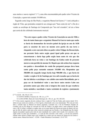 176
seus muitos e suaves registos" (580), uma obra encomendada pelo padre reitor Vicente da
Conceição, a quem terá custado 310.000 reis.
Segundo conta Jorge de São Paulo, o organista Manuel da Guerra (581) terá cobiçado o
órgão de Vilar, que pretendeu comprá-lo aos cónegos por "hum conto de reis" a fim de o
vender ao arcebispo de Santiago de Compostela por "tres mil cruzados", tal era a fama
que corria de tão celebrado instrumento musical:
"Fes este orgao o padre reitor Vicente da Conceição no ano de 1560, e
hera de tanta fama que o organista Manuel fa Guerra tanto que soube
se havia de desmanchar do terceiro painel da igreja no ano de 1630
para se assentar de novo no mesmo arco partio da sua terra e
chegando a este convento disse ao padre reitor Felippe da Ressureição,
me prezente faria outro orgão quazi igual pello preço em que se
concertassem e daria logo pello orgão hum conto de reis que tão
celebrado hera no reino e em Santiago da Galiza onde de prezente
morava com partido da mesma Sé. Depois que não achou boa resposta
nos padres e desconfiado da venda lhe perguntei porque dava hum
conto pella peça custando somente 310.000 réis. Respondeu que
300.000 réis naquelle tempo herão hoje 900.000 réis, e que havia de
vender o orgão à Sé de Santiago por tres mil cruzados que os havia de
dar da fabrica o arcebispo e seu cabido com muita liberalidade, por a
peça ser de inestimável valor e nao haver outro mestre Lobo nos
prezentes annos que atine com a tempera dos canos de que resultava
tanta melodia e suavidade e tanta variedade de registos e juntamente
(580) A.D.B. - Ms. 924, fl. 359.
Cf. SANTA MARIA, Francisco de - Ob. cit., p. 377
Cf. LANCASTRE, Maria do Carmo Henriques de - Ob. cit., pp. 192, 202-203.
(581) Este mestre organista deveria conhecer bem o orgão de Vilar de Frades, pelo menos desde 1614,
altura em que assina um contrato, a 14 de Agosto, relacionado com a sua manutenção: "Por este por mim
feito e asinado digo eu Manoel da Guerra organista e morador em a vila de Pombeiro bispado de
Coimbra, que eu me obrigo ao convento de Vilar de Frades e ao padre reitor e mais religiosos da dita
casa, a lhe vir afinar e alimpar os orgãos uma vez no anno depois da Pascoa por preço de quatro mil reis
que me dão de salario cada anno como consta do asinado que me fizerão, e me obrigarão que lhe dando
alguma neceçidade urgente pela roda do anno mandando me o padre reitor recado virei consertar o dito
orgão sendo (?) claro que sosedendo (...) a custa do dito convento e não vindo [...] em tal caso poderão
chamar outro oficial a minha custa e por verdade fiz e asinei este oje catorze de Agosto de seis sentos e
catorze annos. Manoel da Guerra" - A.D.B. - Fundo Monástico Conventual, L 24, fl. 107.
 