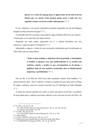 177
queria ver a caixa do segrego para se approveitar da inventiva da sua
fabrica por ser mestre Lobo homem primo nesta e nella nao teve
segundo e menos o terá nos seculos subsequentes" (582).
O coro obedeceu a um recorte "quarteado em painéis margeados em alto de folhagens
pregado no baixo da porta da igreja" (583).
Esculturada num dos caixotões, uma poderosa águia bicéfala sobreviveu aos séculos...
e ainda pode ver-se neste forro do nartex interior.
Ocupando um vasto espaço organizado em U, o cadeiral desenhava um coro
majestoso, "capaz de alguns 70 religiosos" (584).
Salientando a riqueza e beleza do coro seiscentista (lembramos que foi reformado em
1682-1683), diz-nos Santa Maria:
"Sobre a bem acabada, e majestosa obra da portada, e frontespicio,
se fundou o espaçoso coro, que modernamente se vè ornado com
cadeiras, estante, e grades (a que correspondem as da igreja, e
púlpitos) tudo de rica madeira, bronzeada, obra verdadeiramente
majestosa, e perfeitissima" (585).
Ora, no dia 13 de Maio de 1682 havia sido contratado António João Padilha (586),
artista portuense, para fazer o cadeiral, a estante e as grades do coro, bem como a tribuna
do órgão, conforme consta do contrato transcrito por D. Domingos de Pinho Brandão
(587).
A leitura do contrato permitiu-nos saber os nomes das partes envolvidas; a existência
de uma planta para o cadeiral, porventura idêntica ao do convento da Serra do Pilar e de
(582) A.D.B. - Ms. 924, fl. 359.
Cf. LANCASTRE, Maria do Carmo Henriques de - Ob. cit., pp. 192, 202-203.
Cf. Apêndice Documental - doc. VII.
(583) A.D.B. - Ms. 924, fl. 358.
Cf. LANCASTRE, Maria do Carmo Henriques de - Ob. cit., p. 190.
(584) Idem, Ibidem.
(585) SANTA MARIA, Francisco de - Ob. cit., p. 377.
(586) Quinze anos antes da publicação da crónica do cónego Santa Maria.
(587) Ver BRANDÃO, Domingos de Pinho - Ob. cit., pp. 548-554.
 