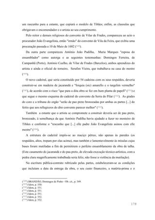 178
um rascunho para a estante, que copiará o modelo de Tibães; enfim, as clausulas que
obrigavam o encomendador e o artista ao seu cumprimento.
Pelo reitor e demais religiosos do convento de Vilar de Frades, compareceu ao acto o
procurador João Evangelista, então "irmão" do convento de Vila da Feira, que exibiu uma
procuração passada a 10 de Maio de 1682 (588).
Da outra parte compareceu António João Padilha, Maria Marques "esposa do
ensamblador" como autorga e as seguintes testemunhas: Domingos Ferreira, de
Campanhã (Porto), António Coelho, de Vilar de Frades (Barcelos), ambos aprendizes do
artista e ainda o oficial de torneiro, Serafim Vieira, que trabalhava na casa do mestre
(589).
O novo cadeiral, que seria constituído por 54 cadeiras com os seus respaldos, deveria
construir-se em madeira de jacarandá e "foiquia (sic) amarello e o targelim vermelho"
(590), de acordo com o risco "que para a dita obra se fez em hum planta de papell" (591) e
que segue o mesmo esquema do cadeiral do convento da Serra do Pilar (592). As grades
do coro e a tribuna do orgão "serão de pao preto bronzeadas por ambas as partes [...] do
feitio que aos rellegiozos do dito convento parecer melhor" (593).
Também a estante que o artista se compromete a construir deveria ser de pau preto,
bronzeado, à semelhança da que António Padilha havia ajudado a fazer no mosteiro de
Tibães e conforme o "rescunho que [...] elle padre João Evangelista asinou com elle
mestre" (594).
A estrutura do cadeiral impôs-se ao maciço pétreo, não apenas às paredes (os
respaldos, altos, trepam por elas acima), mas também e lamentavelmente às mísulas cujas
bases foram mutiladas a fim de permitirem o perfeito ensamblamento da obra de talha.
(Este casamento do jacarandá e do pau preto, de elevada execução técnico-artística, com a
pedra clara magnificamente trabalhada seria feliz, não fosse a violência da mutilação).
Na escritura pública-contrato rubricado pelas partes, estabeleceram-se as condições
que incluíam a data da entrega da obra, o seu custo financeiro, a matéria-prima e o
(588) BRANDÃO, Domingos de Pinho - Ob. cit., p. 549.
(589) Idem, p. 550.
(590) Idem, p. 551.
(591) Idem, p. 551.
(592) Idem, p. 551.
(593) Idem, p. 552.
(594) Idem, p. 552.
 