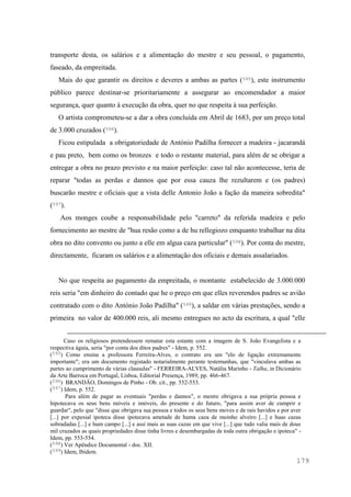 179
transporte desta, os salários e a alimentação do mestre e seu pessoal, o pagamento,
faseado, da empreitada.
Mais do que garantir os direitos e deveres a ambas as partes (595), este instrumento
público parece destinar-se prioritariamente a assegurar ao encomendador a maior
segurança, quer quanto à execução da obra, quer no que respeita à sua perfeição.
O artista comprometeu-se a dar a obra concluída em Abril de 1683, por um preço total
de 3.000 cruzados (596).
Ficou estipulada a obrigatoriedade de António Padilha fornecer a madeira - jacarandá
e pau preto, bem como os bronzes e todo o restante material, para além de se obrigar a
entregar a obra no prazo previsto e na maior perfeição: caso tal não acontecesse, teria de
reparar "todas as perdas e dannos que por essa cauza lhe rezultarem e (os padres)
buscarão mestre e oficiais que a vista delle Antonio João a fação da maneira sobredita"
(597).
Aos monges coube a responsabilidade pelo "carreto" da referida madeira e pelo
fornecimento ao mestre de "hua resão como a de hu rellegiozo emquanto trabalhar na dita
obra no dito convento ou junto a elle em algua caza particular" (598). Por conta do mestre,
directamente, ficaram os salários e a alimentação dos oficiais e demais assalariados.
No que respeita ao pagamento da empreitada, o montante estabelecido de 3.000.000
reis seria "em dinheiro do contado que he o preço em que elles reverendos padres se avião
contratado com o dito António João Padilha" (599), a saldar em várias prestações, sendo a
primeira no valor de 400.000 reis, ali mesmo entregues no acto da escritura, a qual "elle
Caso os religiosos pretendessem rematar esta estante com a imagem de S. João Evangelista e a
respectiva águia, seria "por conta dos ditos padres" - Idem, p. 552.
(595) Como ensina a professora Ferreira-Alves, o contrato era um "elo de ligação extremamente
importante"; era um documento registado notarialmente perante testemunhas, que "vinculava ambas as
partes ao cumprimento de várias clausulas" - FERREIRA-ALVES, Natália Marinho - Talha, in Dicionário
da Arte Barroca em Portugal, Lisboa, Editorial Presença, 1989, pp. 466-467.
(596) BRANDÃO, Domingos de Pinho - Ob. cit., pp. 552-553.
(597) Idem, p. 552.
Para além de pagar as eventuais "perdas e dannos", o mestre obrigava a sua própria pessoa e
hipotecava os seus bens móveis e imóveis, do presente e do futuro, "para assim aver de cumprir e
guardar", pelo que "disse que obrigava sua pessoa e todos os seus bens moves e de rais havidos e por aver
[...] por expesial ipoteca disse ipotecava ametade de huma caza de moinho alveiro [...] e huas cazas
sobradadas [...] e hum campo [...] e assi mais as suas cazas em que vive [...] que tudo valia mais de dous
mil cruzados as quais propriedades disse tinha livres e desembargadas de toda outra obrigação e ipoteca" -
Idem, pp. 553-554.
(598) Ver Apêndice Documental - doc. XII.
(599) Idem, Ibidem.
 