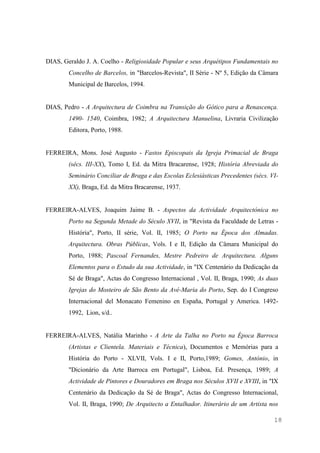 18
DIAS, Geraldo J. A. Coelho - Religiosidade Popular e seus Arquétipos Fundamentais no
Concelho de Barcelos, in "Barcelos-Revista", II Série - Nº 5, Edição da Câmara
Municipal de Barcelos, 1994.
DIAS, Pedro - A Arquitectura de Coimbra na Transição do Gótico para a Renascença.
1490- 1540, Coimbra, 1982; A Arquitectura Manuelina, Livraria Civilização
Editora, Porto, 1988.
FERREIRA, Mons. José Augusto - Fastos Episcopais da Igreja Primacial de Braga
(sécs. III-XX), Tomo I, Ed. da Mitra Bracarense, 1928; História Abreviada do
Seminário Conciliar de Braga e das Escolas Eclesiásticas Precedentes (sécs. VI-
XX), Braga, Ed. da Mitra Bracarense, 1937.
FERREIRA-ALVES, Joaquim Jaime B. - Aspectos da Actividade Arquitectónica no
Porto na Segunda Metade do Século XVII, in "Revista da Faculdade de Letras -
História", Porto, II série, Vol. II, 1985; O Porto na Época dos Almadas.
Arquitectura. Obras Públicas, Vols. I e II, Edição da Câmara Municipal do
Porto, 1988; Pascoal Fernandes, Mestre Pedreiro de Arquitectura. Alguns
Elementos para o Estudo da sua Actividade, in "IX Centenário da Dedicação da
Sé de Braga", Actas do Congresso Internacional , Vol. II, Braga, 1990; As duas
Igrejas do Mosteiro de São Bento da Avé-Maria do Porto, Sep. do I Congreso
Internacional del Monacato Femenino en España, Portugal y America. 1492-
1992, Lion, s/d..
FERREIRA-ALVES, Natália Marinho - A Arte da Talha no Porto na Época Barroca
(Artistas e Clientela. Materiais e Técnica), Documentos e Memórias para a
História do Porto - XLVII, Vols. I e II, Porto,1989; Gomes, António, in
"Dicionário da Arte Barroca em Portugal", Lisboa, Ed. Presença, 1989; A
Actividade de Pintores e Douradores em Braga nos Séculos XVII e XVIII, in "IX
Centenário da Dedicação da Sé de Braga", Actas do Congresso Internacional,
Vol. II, Braga, 1990; De Arquitecto a Entalhador. Itinerário de um Artista nos
 