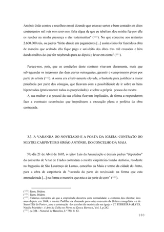 180
António João contou e recolheo emssi dizendo que estavao sertos e bem contados os ditos
coatrosentos mil reis sem erro nem falta algua de que eu tabeliam dou minha fee por elle
os reseber na minha presença e das testemunhas" (600). No que concerne aos restantes
2.600.000 reis, os padres "hirão dando em pagamentos [...] assim como for fazendo a obra
de maneira que acabada ella fique pago e satisfeito dos ditos tres mil cruzados e hira
dando resibos do que for reçebendo para ao dipois o levar em conta" (601).
Parece-nos, pois, que as condições deste contrato visavam claramente, mais que
salvaguardar os interesses das duas partes outorgantes, garantir o cumprimento pleno por
parte do artista (602). A soma era efectivamente elevada, o bastante para justificar a maior
prudência por parte dos cónegos, que ficavam com a possibilidade de ir sobre os bens
hipotecados (praticamente todas as propriedades) e sobre a própria pessoa do mestre.
A sua mulher e o pessoal da sua oficina ficavam implicados, de forma a responderem
face a eventuais ocorrências que impedissem a execução plena e perfeita da obra
contratada.
3.3. A VARANDA DO NOVICIADO E A PORTA DA IGREJA: CONTRATO DO
MESTRE CARPINTEIRO SIMÃO ANTÓNIO, DO CONCELHO DA MAIA
No dia 21 de Abril de 1695, o reitor Luís da Anunciação e demais padres "deputados"
do convento de Vilar de Frades contratam o mestre carpinteiro Simão António, residente
na freguesia de São Lourenço de Lamas, concelho da Maia e termo da cidade do Porto,
para a obra de carpintaria da "varanda da parte do novissiado na forma que esta
emmadeirada [...] na forma e maneira que esta a da parte do coro" (603).
(600) Idem, Ibidem.
(601) Idem, Ibidem.
(602) Estamos convictos de que a empreitada decorreu com normalidade, a contento dos clientes: dois
anos depois, em 1684, o mestre Padilha era chamado para outro convento da Ordem evangelista - o de
Santo Elói do Porto -, para a construção dos caixões da sacristia da sua igreja - Cf. FERREIRA-ALVES,
Natália Marinho - A Arte da Talha no Porto na Época Barroca, Vol. I, p.242.
(603) A.D.B. - Notarial de Barcelos, Lº 750, fl. 82.
 