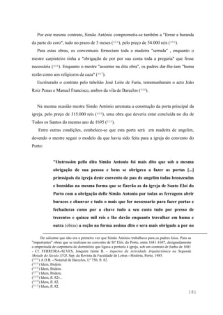 181
Por este mesmo contrato, Simão António comprometia-se também a "forrar a baranda
da parte do coro", tudo no prazo de 3 meses (604), pelo preço de 54.000 reis (605).
Para estas obras, os conventuais forneciam toda a madeira "serrada" , enquanto o
mestre carpinteiro tinha a "obrigação de por por sua conta toda a pregaria" que fosse
necessária (606). Enquanto o mestre "assentar na dita obra", os padres dar-lhe-iam "huma
rezão como aos religiozos da caza" (607).
Escriturado o contrato pelo tabelião José Leite de Faria, testemunharam o acto João
Roiz Penas e Manuel Francisco, ambos da vila de Barcelos (608).
Na mesma ocasião mestre Simão António arremata a construção da porta principal da
igreja, pelo preço de 315.000 reis (609), uma obra que deveria estar concluída no dia de
Todos os Santos do mesmo ano de 1695 (610).
Entre outras condições, estabelece-se que esta porta será em madeira de angelim,
devendo o mestre seguir o modelo da que havia sido feita para a igreja do convento do
Porto:
"Outrossim pello dito Simão Antonio foi mais dito que sob a mesma
obrigação de sua pessoa e bens se obrigava a fazer as portas [...]
prinssipais da igreja deste convento de pau de angelim todas bronzeadas
e bornidas na mesma forma que se fizerão as da igreja de Santo Eloi do
Porto com a obrigação delle Simão Antonio por todas as ferragens abrir
buracos e chunvar e tudo o mais que for nessessario para fazer portas e
fechaduras como por a chave tudo a seu custo tudo por presso de
trezentos e quinze mil reis e lhe davão enquanto travalhar em huma e
outra (obras) a reção na forma assima dito e sera mais obrigado a por no
De salientar que não era a primeira vez que Simão António trabalhava para os padres lóios. Para as
"importantes" obras que se realizam no convento de Stº Elói, do Porto, entre 1681-1697, designadamente
a empreitada de carpintaria do dormitório que ligava a portaria à igreja, sob um contrato de Junho de 1681
- Cf. FERREIRA-ALVES, Joaquim Jaime B. - Aspectos da Actividade Arquitectónica na Segunda
Metade do Século XVII, Sep. da Revista da Faculdade de Letras - História, Porto, 1985.
(604) A.D.B. - Notarial de Barcelos, Lº 750, fl. 82.
(605) Idem, Ibidem.
(606) Idem, Ibidem.
(607) Idem, Ibidem.
(608) Idem, fl. 82v..
(609) Idem, fl. 82.
(610) Idem, fl. 82.
 