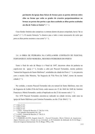 182
pavimento da igreja duas faixas de bronze para as portas abrirem sobre
ellas na forma que estão as grades do cruzeiro porpocionandosse no
bronze ao presso das portas e que dara acabada as ditas portas acabadas
ate dia de Todos os Santos" (611).
Caso Simão António não cumprisse o contrato dentro do prazo estipulado, havia "de se
avater" (612). O mestre fornecia "o chumvo pau e tudo o mais nessessario de sorte que
pora as ditas portas assentes a sua conta" (613).
3.4. A OBRA DE PEDRARIA NA CAPELA-MOR: CONTRATO DE PASCOAL
FERNANDES E JOÃO MOREIRA, MESTRES PEDREIROS DO PORTO
Entre o final do mês de Março e o Natal de 1697, decorrem obras de pedraria na
capela-mor da igreja (614), levadas a cabo por Pascoal Fernandes, mestre pedreiro
"natural da freguezia de Santo Ildefonso", arrabaldes da cidade do Porto (615), em parceria
com o mestre João Moreira, "da freguezia de Vila Nova da Telha", termo da mesma
cidade (616).
Na verdade, o mestre Pascoal Fernandes não era natural de Santo Ildefonso, mas sim
da freguesia de Lobão (Vila da Feira), onde nasceu em 15 de Abril de 1648 de António
Francisco e Maria Fernandes, sendo aí baptizado no dia 23 do mesmo mês (617).
Em 1670 Pascoal Fernandes encontra-se radicado na cidade invicta, onde casa na
igreja de Santo Ildefonso com Catarina Fernandes, no dia 13 de Abril (618).
(611) Idem, fl. 82.
(612) Idem, fl. 82.
(613) Idem, fl. 82.
(614) A.D.B. - Notarial de Barcelos, Lº 760, fls. 9-10v.
Ver Apêndice Documental, doc. XV.
(615) A.D.B. - Notarial de Barcelos, Lº 760, fl. 9.
(616) Idem, Ibidem.
(617) FERREIRA-ALVES, Joaquim Jaime B. - Pascoal Fernandes, Mestre Pedreiro de Arquitectura.
Alguns Elementos para o Estudo da sua Actividade, in IX Centenário da dedicação da Sé de Braga -
Actas do Congresso Internacional, Vol. II, Braga, 1990, p. 396.
 