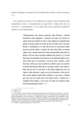 184
(homens "achegados" dos padres de Vilar) e Manuel Roiz Lussena, "criado" do convento
(626).
Com o objectivo de colocar o novo retábulo-mor na igreja, as obras de pedraria então
empreendidas visavam o "acressentamento da capela maior e tribuna deste dito seu
convento" (627), aparentemente (628) no respeito pela traça da capela-mor quinhentista
segundo o teor dos apontamentos:
"Primeiramente eles mestres pedreiros João Moreira e Pascoal
Fernandes serão obrigados a fazerem um lanço da boveda na
capela maior para diante de vinte e cinco palmos de comprido mais
palmo ou menos palmo na forma da que esta feita com os mesmos
florões e nassimentos [...] a dita obra levara de cada parte huma
fresta da mesma altura e largura das que estão feitas na mesma
capela com o mesmo feitio das outras goarnessidas pela parte de
dentro e de fora com as mesmas molduras das outras [...] e no fim
deste lanço da abobada se fara hum arco de albenaria ligado com a
meia forma que vai encostada a ele para fazer encontro a dita
aboveda a altura que esta essa feita no cunhal se pora em escadria
na forma dos dois que ficão atras e no lugar aonde se ade acabar o
lanço que de novo se ade fazer se fara hum cunhal que sirva de
repuxo a dita aboveda e mais ao arco de alvenaria o coal tera de
fasse coatro palmos aonde hade continuar a caza para a tribuna
que esta caza de sacada pera tras donde acaba a vobada ate o
respaldo trinta palmos a coal caza sera feita de alvenaria muito
bem desbastada pelos cantos" (629).
(626) Idem, fl. 10v..
(627) Idem, fl. 9.
(628) Na verdade, embora bastante alterado pela intervenção dos "Monumentos Nacionais", o referido
acrescentamento nada teve a ver com a traça quinhentista, antes foi executado dentro do chamado estilo
chão: prolongaram-se os muros laterais e o telhado para oriente, assentaram-se dois contrafortes e duas
pilastras austeras, rasgaram-se duas modestas janelas rectangulares nas paredes laterais (junto à parede
fundeira) e abriram-se pequenas frestas para a entrada da luz na zona de implantação do retábulo-mor e
sua tribuna (como é possível observar numa fotografia do arquivo da D.G.E.M.N./D.R.E.M.N.).
(629) A.D.B. - Notarial de Barcelos, Lº 760, fls. 9-9v.
 