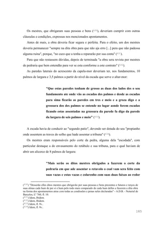 185
Os mestres, que obrigaram suas pessoas e bens (630), deveriam cumprir com outras
cláusulas e condições, expressas nos mencionados apontamentos.
Antes de mais, a obra deveria ficar segura e perfeita. Para o efeito, um dos mestres
deveria permanecer "sempre na dita obra para que não aja erro [...] pera que não padessa
alguma ruina", porque, "no cazo que a tenha a repararão por sua conta" (631).
Para que não restassem dúvidas, depois de terminada "a obra sera revista por mestres
de pedraria que bem entendão para ver se esta comforme a este contrato" (632).
As paredes laterais do acrescento da capela-mor deveriam ter, nos fundamentos, 10
palmos de largura e 3,5 palmos a partir do nível da escada que serve o altar-mor:
"Que estas paredes tenham de grosso as duas dos lados des o seu
fundamento ate onde vão as escadas des palmos e desde as escadas
para sima ficarão as paredes em tres e meio e a groza digo e a
grossura dos des palmos se entende no lugar aonde forem escadas
ficando estas assentadas na grussura da parede fa digo da parede
da largura de seis palmos e meio" (633).
A escada havia de conduzir ao "segundo patio", devendo ser dotada do seu "propianho
onde assentem as traves do solho que hade assentar a tribuna" (634).
Os mestres eram responsáveis pelo corte da pedra, alguma dela "escodada", com
particular destaque a do envasamento do retábulo e sua tribuna, para o qual haviam de
abrir um alicerce de 8 palmos de largura:
"Mais serão os ditos mestres obrigados a fazerem o corte da
pedraria em que ade assentar o retavolo o coal vam sera feito com
suas vazas e estas vazas e colarenho com suas duas faixas ao redor
(630) "Desserão elles ditos mestres que obrigavão por suas pessoas e bens prezentes e futuros e terços de
suas almas cada hum de per si e hum pelo todo mais comparado de cada hum delles a fazerem a dita obra
na forma dos apontamentos atras com todas as condissões e penas neles declaradas" - A.D.B. - Notarial de
Barcelos, Lº 760, fl. 10.
(631) Idem, Ibidem.
(632) Idem, Ibidem.
(633) Idem, fl. 9v..
(634) Idem, fl. 9v..
 