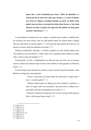186
huma alta e outra refenhada pera fazer o filete da almofada e o
seistal que fas de meio (sic) sobre que assenta [...] a obra de dentro
sera feita de selharia escodada fazendo na parte de diante hum
painel com sua faixa revaixada des baixo deste banco se fara hum
alissesse em toda a largura da capela de oito palmos de largo para
assentar o dito banco" (635).
A necessidade de iluminar este novo espaço, concebido para receber o retábulo-mor,
era satisfeita com duas frestas, uma em cada parede lateral, da mesma altura e largura
"das que estão feitas na mesma capela" (636). De notar que estas janelas deveriam ser "de
peituril e assentos muito ben labrados de escoda" (637).
Embora de dimensões reduzidas, os mestres rasgarão em cada referida parede mais
"tres janelas na caza da tribuna", a saber "duas em as segundas partes donde as escadas
virão e outra no meio do respaldo" (638).
Exteriormente "se fara o entabolamento na forma do que esta feito com as mesmas
ameias e remates dos botareos digo votareos como tambem as duas gargolas na forma das
outras" (639).
Existiam ainda outras cláusulas no contrato, a que os mestres Pascoal Fernandes e João
Moreira se obrigavam, nomeadamente:
. "Correr o presviterio do lugar donde for nessessario e lagear todo o
arco [...] na dita capela" (640).
. "Reparar alguma pedra ou degrau que nesta mudança se quebrar e a
meter no lugar aonde esta encostado o dito presviterio a selharia ate o
pavimento para que corresponda com os mais" (641).
. Proceder à limpeza da capela-mor até "ao arco cruzeiro pella parte de
baixo e de fora que fiqua ao lado" (642).
(635) Idem, fl. 9v..
(636) Idem, fl. 9v..
(637) Idem, fl. 10.
(638) Idem, fl. 10.
(639) Idem, fls. 9v.-10
(640) Idem, fl. 9v..
(641) Idem, fl. 9v..
(642) Idem, fl. 9v..
 
