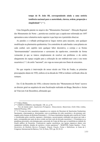 189
tempo de D. João III, correspondendo ainda a uma notória
tendência nacional para a austeridade, clareza, ordem, proporção e
simplicidade" (660).
Uma fotografia patente no arquivo dos "Monumentos Nacionais" - Direcção Regional
dos Monumentos do Norte -, permite-nos concluir que a capela-mor reformada em 1697
apresentava uma volumetria muito superior à que hoje nos é permitido observar.
As paredes e o telhado prolongavam-se largos metros para nascente, sem qualquer
modificação na planimetria quinhentista. Um contraforte de cada banda e uma pilastra em
cada cunhal, sem capitéis nem qualquer labor decorativo, a cornija e as frestas
"desornamentadas" caracterizavam o acrescento da capela-mor, construído de forma
vernacular já que se tratava simplesmente de resolver um problema: o do estrito
alargamento do espaço exigido para a colocação de um retábulo-mor com o seu trono
eucarístico (661) de estilo "nacional", em voga no nosso país nos finais de seiscentos.
No que respeita à intervenção do nosso século em Vilar de Frades, as primeiras
preocupações datam de 1930, embora só na década de 1940 se tenham verificado obras de
restauro.
Em 12 de Dezembro de 1930, o director interino dos "Monumentos do Norte" escreve
ao director geral na sequência de uma fiscalização realizada em Braga, Barcelos e Areias
de Vilar (em 4 de Dezembro), afirmando que:
(659) Idem, Ibidem.
(660) HORTA CORREIA, José Eduardo - Ob. cit., p. 94.
Ver, do mesmo autor: Arquitectura Portuguesa - Renascimento, Maneirismo, Estilo Chão, Lisboa,
Editorial Presença, 1991.
(661) "O tema do trono eucarístico enquadra-se no contexto do Decretum de Sanctissimo Eucharistiae
Sacramento, relacionando-se, directamente, com os problemas do culto eucarístico e da presença real,
negados pelos homens da Reforma Protestante [...] Às bases doutrinárias lançadas pelo concílio de Trento
e corroboradas pelos concílios regionais e diocesanos, sucessivamente celebrados um pouco por toda a
parte, correspondeu por parte do povo cristão um forte surto de devoção eucarística [...] Fomentam-se as
grandiosas procissões, com destaque para a procissão do Corpo de Deus que se transforma no símbolo do
triunfo público da Eucaristia. Constroem-se capelas eucarísticas, nas igrejas erguem-se altares com
sumptuosos retábulos, dotados de sacrários e tronos aparatosos" - MARTINS, Fausto Sanches - Trono
Eucarístico do Retábulo Barroco Português: Origem, Função, Forma e Simbolismo, in Actas do I
Congresso Internacional do Barroco, Vol. II, Porto, 1991, pp. 20, 22-23.
 