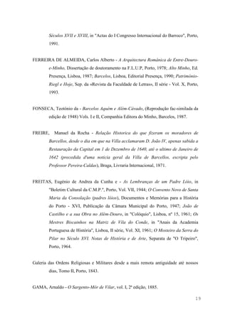 19
Séculos XVII e XVIII, in "Actas do I Congresso Internacional do Barroco", Porto,
1991.
FERREIRA DE ALMEIDA, Carlos Alberto - A Arquitectura Românica de Entre-Douro-
e-Minho, Dissertação de doutoramento na F.L.U.P, Porto, 1978; Alto Minho, Ed.
Presença, Lisboa, 1987; Barcelos, Lisboa, Editorial Presença, 1990; Património-
Riegl e Hoje, Sep. da «Revista da Faculdade de Letras», II série - Vol. X, Porto,
1993.
FONSECA, Teotónio da - Barcelos Aquém e Além-Cávado, (Reprodução fac-similada da
edição de 1948) Vols. I e II, Companhia Editora do Minho, Barcelos, 1987.
FREIRE, Manuel da Rocha - Relação Historica do que fizeram os moradores de
Barcellos, desde o dia em que na Villa acclamaram D. João IV, apenas sabida a
Restauração da Capital em 1 de Dezembro de 1640, até o ultimo de Janeiro de
1642 (precedida d'uma noticia geral da Villa de Barcellos, escripta pelo
Professor Pereira-Caldas), Braga, Livraria Internacional, 1871.
FREITAS, Eugénio de Andrea da Cunha e - As Lembranças de um Padre Lóio, in
"Boletim Cultural da C.M.P.", Porto, Vol. VII, 1944; O Convento Novo de Santa
Maria da Consolação (padres lóios), Documentos e Memórias para a História
do Porto - XVI, Publicação da Câmara Municipal do Porto, 1947; João de
Castilho e a sua Obra no Além-Douro, in "Colóquio", Lisboa, nº 15, 1961; Os
Mestres Biscainhos na Matriz de Vila do Conde, in "Anais da Academia
Portuguesa de História", Lisboa, II série, Vol. XI, 1961; O Mosteiro da Serra do
Pilar no Século XVI. Notas de História e de Arte, Separata de "O Tripeiro",
Porto, 1964.
Galeria das Ordens Religiosas e Militares desde a mais remota antiguidade até nossos
dias, Tomo II, Porto, 1843.
GAMA, Arnaldo - O Sargento-Mór de Vilar, vol. I, 2ª edição, 1885.
 