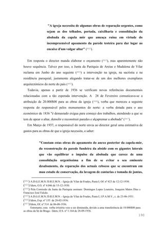 190
"A igreja necessita de algumas obras de reparação urgentes, como
sejam as dos telhados, portada, caixilharia e consolidação da
abobada da capela mór que ameaça ruína em virtude do
incompreensível apeamento da parede testeira para dar logar ao
encaixe d'um vulgar altar" (662).
Em resposta o director manda elaborar o orçamento (663), mas aparentemente não
houve sequência. Talvez por isso, a Junta da Paróquia de Areias e Madalena de Vilar
reclama em Junho do ano seguinte (664) a intervenção na igreja, na sacristia e na
residência paroquial, justamente alegando tratar-se de um dos melhores exemplares
arquitectónicos do norte do país (665).
Todavia, apenas a partir de 1936 se verificam novas referências documentais
relacionadas com a tão esperada intervenção. A 28 de Fevereiro comunicava-se a
atribuição de 20.000$00 para as obras da igreja (666), verba que mereceu a seguinte
resposta do responsável pelos monumentos do norte: a verba dotada para o ano
económico de 1836 "é demasiado exígua para começo dos trabalhos, atendendo a que se
tem de apear o altar, demolir e reconstruir paredes e alçapremar a abobada" (667).
Em Março de 1937, o responsável do norte envia ao director geral uma estimativa de
gastos para as obras de que a igreja necessita, a saber:
"Constam estas obras do apeamento do anexo posterior da capela-mór,
da reconstrução da parede fundeira da abside com os gigantes laterais
que vão equilibrar o impulso da abobada que carece de uma
consolidação urgentíssima a fim de se evitar o seu eminente
desabamento, da reparação dos actuais rebocos que se encontram em
mau estado de conservação, da lavagem de cantarias e tomada de juntas,
(662) A.D.G.E.M.N./D.R.E.M.N. - Igreja de Vilar de Frades, Pasta I, Of. nº 823 de 12-12-1930.
(663) Idem, O.S. nº 4.046 de 15-12-1930.
(664) Pela Comissão da Junta da Paróquia assinam: Domingos Lopes Loureiro, Joaquim Matos Dias e
Francisco José Falcão.
(665) A.D.G.E.M.N./D.R.E.M.N. - Igreja de Vilar de Frades, Pasta I, J.P.A.M.V., c. de 23-06-1931.
(666) Idem, Exp. nº 155 de 28-02-1936.
(667) Idem, Of. nº 514 de 06-08-1936.
Entretanto, esta verba irrisória veio a ser diminuída, devido a uma transferência de 10.000$00 para
as obras da Sé de Braga - Idem, O.S. nº 1.164 de 28-09-1936.
 