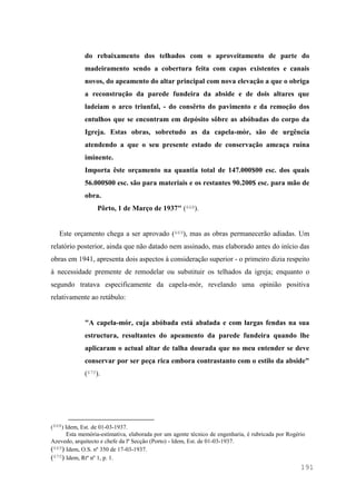 191
do rebaixamento dos telhados com o aproveitamento de parte do
madeiramento sendo a cobertura feita com capas existentes e canais
novos, do apeamento do altar principal com nova elevação a que o obriga
a reconstrução da parede fundeira da abside e de dois altares que
ladeiam o arco triunfal, - do consêrto do pavimento e da remoção dos
entulhos que se encontram em depósito sôbre as abóbadas do corpo da
Igreja. Estas obras, sobretudo as da capela-mór, são de urgência
atendendo a que o seu presente estado de conservação ameaça ruína
iminente.
Importa êste orçamento na quantia total de 147.000$00 esc. dos quais
56.000$00 esc. são para materiais e os restantes 90.200$ esc. para mão de
obra.
Pôrto, 1 de Março de 1937" (668).
Este orçamento chega a ser aprovado (669), mas as obras permanecerão adiadas. Um
relatório posterior, ainda que não datado nem assinado, mas elaborado antes do início das
obras em 1941, apresenta dois aspectos à consideração superior - o primeiro dizia respeito
à necessidade premente de remodelar ou substituir os telhados da igreja; enquanto o
segundo tratava especificamente da capela-mór, revelando uma opinião positiva
relativamente ao retábulo:
"A capela-mór, cuja abóbada está abalada e com largas fendas na sua
estructura, resultantes do apeamento da parede fundeira quando lhe
aplicaram o actual altar de talha dourada que no meu entender se deve
conservar por ser peça rica embora contrastanto com o estilo da abside"
(670).
(668) Idem, Est. de 01-03-1937.
Esta memória-estimativa, elaborada por um agente técnico de engenharia, é rubricada por Rogério
Azevedo, arquitecto e chefe da lª Secção (Porto) - Idem, Est. de 01-03-1937.
(669) Idem, O.S. nº 350 de 17-03-1937.
(670) Idem, Rtº nº 1, p. 1.
 