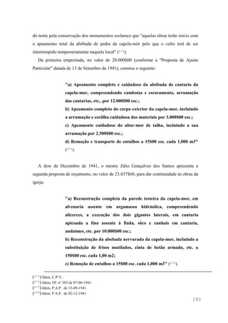193
do norte pela conservação dos monumentos esclarece que "aquelas obras terão início com
o apeamento total da abóbada de pedra da capela-mór pelo que o culto terá de ser
interrompido temporariamente naquele local" (674).
Da primeira empreitada, no valor de 20.000$00 (conforme a "Proposta de Ajuste
Particular" datada de 13 de Setembro de 1941), constou o seguinte:
"a) Apeamento completo e cuidadoso da abóbada de cantaria da
capela-mor, compreendendo cambotas e escoramento, arrumação
das cantarias, etc., por 12.000$00 esc.;
b) Apeamento completo do corpo exterior da capela-mor, incluindo
a arrumação e escôlha cuidadosa dos materiais por 3.000$00 esc.;
c) Apeamento cuidadoso do altar-mor de talha, incluindo a sua
arrumação por 2.500$00 esc.;
d) Remoção e transporte de entulhos a 15$00 esc. cada 1,000 m3"
(675).
A dois de Dezembro de 1941, o mestre Júlio Gonçalves dos Santos apresenta a
segunda proposta de orçamento, no valor de 23.837$60, para dar continuidade às obras da
igreja:
"a) Reconstrução completa da parede testeira da capela-mor, em
alvenaria assente em argamassa hidráulica, compreendendo
alicerces, a execução dos dois gigantes laterais, em cantaria
apicoada a fino assente à fiada, sôco e cunhais em cantaria,
andaimes, etc. por 10.000$00 esc.;
b) Reconstrução da abobada nervurada da capela-mor, incluindo a
substituição de frisos mutilados, cinta de betão armado, etc. a
150$00 esc. cada 1,00 m2;
c) Remoção de entulhos a 15$00 esc. cada 1,000 m3" (676).
(673) Idem, C.P.V..
(674) Idem, Of. nº 383 de 07-06-1941.
(675) Idem, P.A.P. de 13-09-1941.
(676) Idem, P.A.P. de 02-12-1941.
 