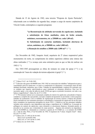 194
Datada de 15 de Agosto de 1942, uma terceira "Proposta de Ajuste Particular",
relacionada com os trabalhos da segunda fase, sempre a cargo do mestre carpinteiro de
Vila do Conde, contemplava o seguinte programa:
"a) Reconstrução da abóbada nervurada da capela-mor, incluindo
a substituição de frisos mutilados, cinta de betão armado,
andaimes, escoramentos, etc. a 250$00 esc. cada 1,00 m2;
b) Substituição de cantarias mutiladas, incluindo aberturas de
caixas, andaimes, etc. a 500$00 esc. cada 1,000 m3;
c) Remoção de entulhos a 20$00 cada 1,000 m3" (677).
Em Novembro de 1942, Joaquim Areal, arquitecto de 2ª classe responsável pelos
monumentos do norte, no cumprimento de ordens superiores elabora uma síntese das
obras realizadas (678) e avança com uma estimativa para as que se hão de realizar em
1943 (679).
Em 1943-1945 prosseguiram as obras de restauro no corpo da igreja (680) e na
construção do "muro de vedação do terreno adjacente à igreja" (681).
(677) Idem, P.A.P. de 15-08-1942.
(678) Haviam sido gastos 80.000$00 entre 1941-1942 na consecução dos trabalhos "indispensáveis para a
consolidação geral da capela-mor, os quasi se condensaram no apeamento e reconstrução totais da bela
abóbada artesonada, manuelina, que a cobre. Trabalho de responsabilidade e urgência foi realizado com
os cuidados que requeria, aproveitando-se quasi totalmente os elementos primitivos. Para isso foi
necessário apear o rico altar de talha do século XVIII que agora se pretende reconstruir, em toda a sua
beleza e magnificência" - Idem, Est. de 27-11-1942.
(679) "Préviamente realizar-se-á a restauração completa do interior da capela-mor, procedendo à limpeza
cuidadosa e completa das suas paredes, execução completa de lajeamento no pavimento e outros pequenos
trabalhos de acabamento. Com os trabalhos de regularização do terreno exterior e limpeza das paredes
ficará concluída nos seus elementos principais a consolidação e restauração da capela-mor de um dos mais
belos exemplares da arquitectura portuguêsa do século XVI [...] Refere-se um dos principais trabalhos
incluídos nesta estimativa, cuja importância total atinge a importância de 11.400$00 esc. à execução da
grilhagem em cantaria da capela-mor, cujos elementos se encontraram dispersos, formando parede, ao
proceder-se no corrente ano, à demolição do corpo posterior. Importa esta estimativa na importância
total de 46.468$00 esc. destinando-se a materiais a quantia de 18.135$00 esc. e os restantes 28.333$00
esc. a mão de obra. Pôrto, 27 de Novembro de 1942. O arquitecto de 2ª classe: Joaquim Areal" - Idem,
Est. de 27-11-1942.
(680) Idem, O.S. nº 2.995 de 20-10-1943.
Idem, P.A.P. de 09-06-1944.
Idem, O.S. nº 3.457 de 06-11-1945.
(681) Idem, Est. de 10-05-1944.
 